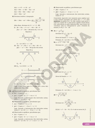 LXXIX
A(x) 5 π 8 82
2 π 8 (8 2 x)2
A(x) 5 64π 2 π 8 (64 2 16x 1 x2
)
A(x) 5 64π 2 64π 1 16πx 2 πx2
A(x) 5 16πx 2 πx2
b) Devemos resolver a inequação:
28π , 16πx 2 πx2
, 65π V 28 , 16x 2 x2
, 65
Além disso, devemos ter: 0 , x , 8 (III)
(I) 28 , 16x 2 x2
V x2
2 16x 1 28 , 0
f(x) 5 x2
2 16x 1 28 (zeros de f: 14 e 2)
x
2 14
+ +
–
Sinal de f
SI
5 {x Ñ Ro2 , x , 14}
(II) 16x 2 x2
, 65 V 2x2
1 16x 2 65 , 0
g(x) 5 2x2
1 16x 2 65 (g não tem zeros)
x
–
– –
Sinal de g
SII
5 R
(III) SIII
5 {x Ñ Ro0 , x , 8}
SII
SI
0
8
2 8
SIII
SI
 SII
 SIII
2 14
S 5 SI
} SII
} SIII
5 {x Ñ Ro2 , x , 8}
Logo, x deve estar entre 2 e 8 para que a área A(x)
esteja entre 28π e 65π.
55. a) Observando os gráficos, percebemos que:
• f(x) . 0 para x . 4
• g(x) . 0 para 22 , x , 1 ou x . 2
Logo, fazendo a intersecção dos intervalos acima,
temos S 5 {x Ñ Rox . 4}.
b) Observando os gráficos, percebemos que:
• f(x) , 0 para x , 4 e x i 2
• g(x) , 0 para x , 22 ou 1 , x , 2
Logo, fazendo a intersecção dos intervalos acima,
temos S 5 {x 9 R o x , 22 ou 1 , x , 2}.
c) Observando os gráficos, percebemos que:
• f(x) , 0 para x , 4
• g(x) . 0 para 22 , x , 1 ou x . 2
Logo, fazendo a intersecção dos intervalos acima,
temos S 5 {x Ñ Ro22 , x , 1 ou 2 , x , 4}.
(I)
(II)
d) Observando os gráficos, percebemos que:
• f(x) . 0 para x . 4
• g(x) , 0 para x , 22 ou 1 , x , 2
Logo, fazendo a intersecção dos intervalos acima,
temos S 5 Ö.
Comentário: Aproveite este momento para explicar que
a reta vertical tracejada que passa por x  5  4 é uma
assíntota do gráfico de f, ou seja, quanto mais perto o
valor de x estiver de 4, mais perto o gráfico estará dessa
reta, pela direita ou pela esquerda dela, mas nunca vai
“encostar” nela ou “ultrapassá­la”, pois o domínio da
função f é D( f ) 5 R 2 {4}.
56. a) y
x x
1
4
5
2
2
Devemos ter: x2
2 4x i 0
Zeros da função: x 5 4 ou x 5 0
Portanto, D 5 {x Ñ Rox i 0 e x i 4}.
b) y x x
5 2 1 2
2
14 49
Devemos ter: 2x2
1 14x 2 49  0
Zero da função: x 5 7
x
7
–
–
Portanto, D 5 {7}.
c) 5 1
2
y x
x
3
1
2
Devemos ter: x2
2 1 . 0
Zeros da função: x 5 61
x
–1 1
+ +
–
Portanto, D 5 {x Ñ Rox , 21 ou x . 1}.
d) y
x x
x x
5
2 2
1
2
2
2 8
6
Devemos ter:
x x
f x
x x
g x
2
2
2 8
( )
6
2 2
1


( )
 0
(I) f(x) 5 x2
2 2x 2 8 (22 e 4 são os zeros de f ):
+ +
– x
–2 4
f(x)
f(x)
f(x)
ILUSTRAÇÕES:
ADILSON
SECCO
 