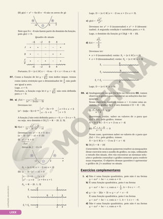 LXXX
(II) g(x) 5 x2
1 6x (0 e 26 são os zeros de g):
+ +
– x
–6 0
Note que 0 e 26 não fazem parte do domínio da função,
pois g(x) i 0.
Quadro de sinais
+
+
+
+
+
+
–
+
–
–6 4
–
–
+
0
+
–
–
–2
–6 4
0
–2
g
f
f
g
—
Portanto, D 5 {x Ñ Rox , 26 ou 22  x , 0 ou x  4}.
57. Como a função de lei y 5  x
1
3 tem índice ímpar, temos
como única restrição que o denominador de
x
1 não pode
ser igual a zero.
Logo, x i 0.
Portanto, a função cuja lei é y 5
x
1
3 não está definida
para x 5 0.
58. a) f x
x x x
( )
2 )( 5)
5
2
2 2
3
2
(
Devemos ter:
(x2
22x)(x25)i0 V
2 i
2 i
V
i i
i
x x
x
x x
x
2 0
5 0
0 e 2
5
2








A função f não está definida para x 5 0, x 5 2 e x 5 5,
ou seja, seu domínio é D( f ) 5 R 2 {0, 2, 5}.
b) h x
x
x x x
( )
( ) ( )
4
3
2
2
5
2
2 8 2
Devemos ter: x2
2 4  0 (I) e
(x 2 3) 8 (x2
2 x) i 0 (II)
(I) x2
2 4  0
Zeros de f: 22 e 2
x
–2 2
+ +
–
SI
5 {x Ñ Rox  22 ou x  2}
(II) (x 2 3) 8 (x2
2 x) i 0
3 0
0
3
0 e 1
2
2 i
2 i
V
i
i i








x
x x
x
x x
SII
5 R 2 {0, 1, 3}
3
3
–2 2
0 1
–2 2
SI
SII
SI
 SII
f(x)
Logo, D 5 {x Ñ Rox  22 ou x  2 e x i 3}.
c) g x
x
x
( )
2
2
5
Devemos ter x2
 0 (numerador) e x2
i 0 (denomi­
nador). A segunda condição é satisfeita para x i 0.
Logo, o domínio da função g é D(g) 5 R 2 {0}.
d) i x
x
x
( )
2
3
5
Devemos ter:
• x  0 (numerador); então: S1
5 {x Ñ Rox  0}
• x i 0 (denominador); então: S2
5 {x Ñ Rox i 0}
0
0
0
S1
S2
S1
 S2
Logo, D 5 {x Ñ Rox . 0}.
59. a) Analogamente ao que foi feito no exercício 55, vamos
observar o gráfico para encontrar as soluções das ine­
quações.
Nesse exercício, também temos x 5 4 como uma as­
síntota do gráfico de f, e seu domínio é D 5 R 2 {4}.
(I)
x x
x
2
6
4
0
1 2
2

Queremos, então, saber os valores de x para que
f(x)  0 e, pelo gráfico, temos:
S 5 {x Ñ Ro23  x  2 ou x . 4}
(II)
x x
x
2
6
4
0
1 2
2
,
Nesse caso, queremos saber os valores de x para que
f(x) , 0 e, pelo gráfico, temos:
S 5 {x Ñ Rox , 23 ou 2 , x , 4}
b) D( f ) 5 R 2 {4}
Comentário: Se os alunos quiserem resolver as inequações
desse exercício sem o auxílio do gráfico, ou seja, utilizando
o estudo dos sinais, eles vão encontrar as mesmas solu­
ções e poderão consultar o gráfico somente para conferir
suas respostas. O objetivo dessas questões é apresentar
o gráfico de f e analisar os sinais.
Exercícios complementares
1. a) Não é uma função quadrática, pois não é na forma
y 5 ax2
1 bx 1 c, com a i 0.
b) É uma função quadrática, pois é na forma
y 5 ax2
1 bx 1 c, com a
1
3
5 , b 5 0 e c 5 27.
c) y 5 (x 2 2)(x 1 3) V y 5 x2
1 x 2 6
É uma função quadrática, pois é na forma
y 5 ax2
1 bx 1 c, com a 5 1, b 5 1 e c 5 26.
d) Não é uma função quadrática, pois não é na forma
y 5 ax2
1 bx 1 c, com a i 0.
ILUSTRAÇÕES:
ADILSON
SECCO
 