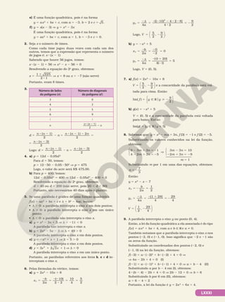 LXXXI
e) É uma função quadrática, pois é na forma
y 5 ax2
1 bx 1 c, com a 5 23, b 5 2 e c 5
5 .
f) y 5 x(x 2 3) V y 5 x2
2 3x
É uma função quadrática, pois é na forma
y 5 ax2
1 bx 1 c, com a 5 1, b 5 23 e c 5 0.
2. Seja x o número de times.
Como cada time jogou duas vezes com cada um dos
outros, temos que a expressão que representa o número
de jogos é: x 8 (x 2 1)
Sabendo que houve 56 jogos, temos:
x 8 (x 2 1) 5 56 V x2
2 x 2 56 5 0
Resolvendo a equação do 2o
grau, obtemos:
x
1 225
2 1
5
6
8
V x 5 8 ou x 5 27 (não serve)
Portanto, eram 8 times.
3.
Número de lados
do polígono (n)
Número de diagonais
do polígono (d)
3 0
4 2
5 5
6 9
 
n n n
n
( 1)
2
8 2
2
d
n n
n
n n n
( 1)
2
( 1) 2
2
5
8 2
2 5
8 2 2
5
5
( 3)
2
n n
8 2
Logo: d
n n
n
n n
5
8 2
2 5
8 2
( 1)
2
( 3)
2
4. a) p 5 12d 2 0,05d2
Para d 5 50, temos:
p 5 12 8 50 2 0,05 8 502
V p 5 475
Logo, o valor do acre será R$ 475,00.
b) Para p 5 400, temos:
12d 2 0,05d2
5 400 V 12d 2 0,05d2
2 400 5 0
    Resolvendo a equação do 2o
grau, obtemos:
d 5 40 ou d 5 200 (não serve, pois 20 , d , 80)
Portanto, são necessários 40 dias após o plantio.
5. Se uma parábola é gráfico de uma função quadrática
f(x) 5 ax2
1 bx 1 c e d 5 b2
2 4ac, temos:
• d . 0: a parábola intercepta o eixo x em dois pontos;
• d 5 0: a parábola intercepta o eixo x em um único
ponto;
• d , 0: a parábola não intercepta o eixo x.
a) y 5 x2
2 3x 1 5 V d 5 211 , 0
A parábola não intercepta o eixo x.
b) y 5 2x2
2 5x 2 3 V d 5 49 . 0
A parábola intercepta o eixo x em dois pontos.
c) y 5 2x2
1 x 1 1 V d 5 5 . 0
A parábola intercepta o eixo x em dois pontos.
d) 3 2 3 1
2
5 1 1
y x x V d 5 0
A parábola intercepta o eixo x em um único ponto.
Portanto, as parábolas referentes aos itens b, c e d in­
terceptam o eixo x.
6. Pelas fórmulas do vértice, temos:
a) y 5 2x2
2 10x 1 8
x
b
a
V
2
5
2
5
22
8
5 5
( )
10
2 2
10
4
5
2
y
a
V
[( 10) 4 2 8]
4 2
2
5
2d
5
2 2 2 8 8
8
5 2
4
9
2
Logo, V 5 2
5
2
9
2
,





.
b) y 5 2x2
1 5
x
b
a
V
2
5
2
5
2
2
5
0
2
0
y
a
V
4
5
2d
5
2 1
2
5
[ ]
( )
0 20
4 1
5
Logo, V 5 (0, 5).
7. a) f(x) 5 2x2
2 10x 1 8
V
5
2
9
2
5 2
,





 e a concavidade da parábola está vol­
tada para cima. Então:
Im( )
2
f y y
5 Ñ R  2
o
9






b) g(x) 5 2x2
1 5
V 5 (0, 5) e a concavidade da parábola está voltada
para baixo. Então:
Im(g) 5 {y Ñ Roy  5}
8. Sabemos que: y 5 x2
2 mx 1 3n, f (3) 5 21 e f (2) 5 25.
Substituindo os valores conhecidos na lei da função,
obtemos:
2 1 5 2
2 1 5 2
V
2 5
2 1 5 2
m n
m n
m n
m n
9 3 3 1
4 2 3 5
3 3 10
2 3 9






m 5 1
Substituindo m por 1 em uma das equações, obtemos:
n
7
3
5 2
Então:
y 5 x2
2 x 2 7
x
b
a
V
2
1
2
5 2 5
y
a
V
4
[1 28]
4
29
4
5
2d
5
2 1
5 2
V
1
2
,
29
4
5 2






9. A parábola intercepta o eixo y no ponto (0, 4).
Então, a lei da função quadrática a ela associada é do tipo
f(x) 5 ax2
1 bx 1 4, com a e b Ñ R e a i 0.
Também notamos que a parábola intercepta o eixo x nos
pontos (22, 0) e (21, 0). Isso significa que 22 e 21 são
os zeros da função.
Substituindo as coordenadas dos pontos (22, 0) e
(21, 0) na lei da função, obtemos:
f(22) 5 a 8 (22)2
1 b 8 (22) 1 4 5 0 V
V 4a 2 2b 1 4 5 0 (I)
f(21) 5 a 8 (21)2
1 b 8 (21) 1 4 5 0 V a 5 b 2 4 (II)
Substituindo a por b 2 4 em (I), obtemos:
4 8 (b 2 4) 2 2b 1 4 5 0 V 2b 2 12 5 0 V b 5 6
Substituindo b por 6 em (II), obtemos:
a 5 6 2 4 5 2
Portanto, a lei da função é y 5 2x2
1 6x 1 4.
 