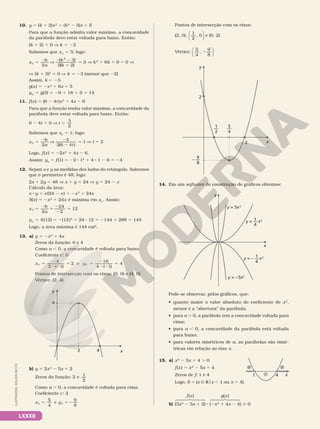 LXXXII
10. y 5 (k 1 2)x2
1 (k2
2 3)x 1 5
Para que a função admita valor máximo, a concavidade
da parábola deve estar voltada para baixo. Então:
(k 1 2) , 0 V k , 22
Sabemos que xV
5 3; logo:
x
b
a
k
k
V 5
2
V
2 2
1
5
2
3
2
3
( )
( )
2
2
V k2
1 6k 1 9 5 0 V
V (k 1 3)2
5 0 V k 5 23 (menor que 22)
Assim, k 5 23.
g(x) 5 2x2
1 6x 1 5
yV
5 g(3) 5 29 1 18 1 5 5 14
11. f(x) 5 (6 2 4t)x2
1 4x 2 6
Para que a função tenha valor máximo, a concavidade da
parábola deve estar voltada para baixo. Então:
6 2 4t , 0 V t .
3
2
Sabemos que xV
5 1; logo:
x
b
a t
V 5
2
V
2
2
5
2
4
4
1
2 6
( )
V t 5 2
Logo, f(x) 5 22x2
1 4x 2 6.
Assim: yV
5 f(1) 5 22 8 12
1 4 8 1 2 6 5 24
12. Sejam x e y as medidas dos lados do retângulo. Sabemos
que o perímetro é 48; logo:
2x 1 2y 5 48 V x 1 y 5 24 V y 5 24 2 x
Cálculo da área:
x 8 y 5 x(24 2 x) 5 2x2
1 24x
S(x) 5 2x2
1 24x é máxima em xV
. Assim:
x
b
a
V 5
2
5
2
2
5
2
24
12
2
yV
5 S(12) 5 2(12)2
1 24 8 12 5 2144 1 288 5 144
Logo, a área máxima é 144 cm2
.
13. a) y 5 2x2
1 4x
Zeros da função: 0 e 4
Como a , 0, a concavidade é voltada para baixo.
Coeficiente c: 0
x y
V V
2
e
4
5
2
8 2
5 5
2
8 2
5
4
1
2
16
1
4
( ) ( )
Pontos de intersecção com os eixos: (0, 0) e (4, 0)
Vértice: (2, 4)
x
y
4
2
4
b) y 5 2x2
2 5x 1 2
Zeros da função: 2 e
1
2
Como a . 0, a concavidade é voltada para cima.
Coeficiente c: 2
x y
V V
5 5 2
5
4
e
9
8
Pontos de intersecção com os eixos:
(2, 0),
1
2
, 0




e (0, 2)
Vértice:
5
4
,
9
8
2






2
2
9
8
– —
5
4
—
1
2
—
x
y
14. Em um software de construção de gráficos obtemos:
y = –5x2
y = 5x2
x
y
1
4
y = ––x2
1
4
y = – ––x2
Pode­se observar, pelos gráficos, que:
• quanto maior o valor absoluto do coeficiente de x2
,
menor é a “abertura” da parábola;
• para a . 0, a parábola tem a concavidade voltada para
cima;
• para a , 0, a concavidade da parábola está voltada
para baixo;
• para valores simétricos de a, as parábolas são simé­
tricas em relação ao eixo x.
15. a) x2
2 5x 1 4 . 0
f(x) 5 x2
2 5x 1 4
Zeros de f: 1 e 4
Logo, S 5 {x Ñ Rox , 1 ou x . 4}.
b) (3x2
2 5x 1 2) 8 (2x2
1 4x 2 4)  0
x
1 4
+ +
–
f(x) g(x)
ILUSTRAÇÕES:
ADILSON
SECCO
 
