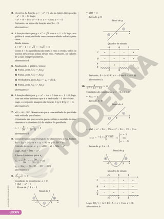 LXXXIV
3. Os zeros da função y 5 2x2
1 9 são as raízes da equação
2x2
 1 9 5 0. Logo:
2x2
1 9 5 0 V x2
5 9 V x 5 13 ou x 5 23
Portanto, os zeros da função são 3 e 23.
alternativa c
4. A função dada por y x 3
5 1
2
tem a 5 1 . 0; logo, seu
gráfico é uma parábola com a concavidade voltada para
cima.
Ainda temos:
d 5 2 8 8 5 2 ,
4 1 3 4 3 0
02
Como d , 0, a parábola não corta o eixo x; então, todos os
pontos dela estão acima desse eixo. Portanto, os valores
de y são sempre positivos.
alternativa d
5. Analisando o gráfico, temos:
a) Falsa, pois f(x1
) 5 f(x2
).
b) Falsa, pois f(x1
) 5 f(x2
).
c) Verdadeira, pois f(xV
) 5 yV
. f(x2
).
d) Falsa, pois f(xV
) . f(x1
).
alternativa c
6. A função dada por y 5 x2
2 4x 1 3 tem a 5 1 . 0; logo,
tem um valor mínimo que é a ordenada 21 do vértice.
Logo, o conjunto imagem da função é {y Ñ Roy  21}.
alternativa b
7. s(t) 5 4t 2 2t2
. Observa­se que a concavidade da parábola
está voltada para baixo.
O instante em que o carro para e altera o sentido do mo­
vimento é a abscissa (t) do vértice da parábola.
t
b
a
V
4
2( 2)
1
5 2 5
2
2
5
2
alternativa d
8. Consideramos um retângulo de dimensões x e y. Então:
2x 1 2y 5 100 V x 1 y 5 50 V y 5 50 2 x
Cálculo da área: x 8 y 5 x(50 2 x) 5 50x 2 x2
Logo, S(x) 5 50x 2 x2
.
A área é máxima para xV
:
x
b
a
V
50
2( 1)
25
5 2 5 2
2
5
2
yV
5 S(xV
) 5 50 8 25 2 252
5 625
alternativa a
9.
x
x
2

1
0
2
Condição de existência: x i 0
• f(x) 5 x2
2 1
Zeros de f: 1 e 21
x
–1 1
+ +
–
Sinal de f
• g(x) 5 x
Zero de g: 0
x
0
+
–
Sinal de g
Quadro de sinais
+
+
+
+
–
–
–
–
+
–1 1
–
+
–
0
–1 1
0
g
f
f
g
––
Portanto, S 5 {x Ñ Rox  21 ou 0 , x  1}.
alternativa a
10.
x
x x
2
2 15
0
1 2

Condição de existência: x i 25 e x i 3
• h(x) 5 x
Zero de h: 0
x
0
+
–
Sinal de h
• g(x) 5 x2
1 2x 2 15 V x2
1 2x 2 15 5 0 V
V 5
2 6 1
V
5
5 2
4 60
2
ou
x
x
x
2
3
5





Zeros de g: 3 e 25
Sinal de g
+ +
– x
–5 3
Quadro de sinais
+
+
+
–
–
+
+
–
–
–5 3
–
+
–
0
–5 3
0
g
h
h
g
––
Logo, D( f ) 5 {x Ñ Ro25 , x  0 ou x . 3}.
alternativa b
ILUSTRAÇÕES:
ADILSON
SECCO
 