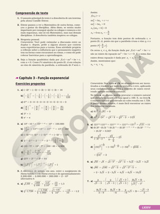 LXXXV
Compreensão de texto
1. O assunto principal do texto é a descoberta de um teorema
pela aluna Camille Etiene.
2. Etiene passou a ver a Matemática de outra forma, come­
çou a gostar da disciplina. Além disso, se sentiu muito
importante por conseguir ajudar os colegas e começou a ter
mais segurança, não só em Matemática, mas nas demais
disciplinas. A descoberta também inspirou os colegas.
3. Resposta pessoal.
Comentário: Você pode estimular a discussão entre as
duplas e, depois, pedir a alguns alunos que contem
suas experiências para a turma. Essa atividade propicia
a reflexão sobre a influência que o pensamento negativo
tem na forma como encaramos as coisas, e como ele pode
colocar barreiras para a aprendizagem.
4. Seja a função quadrática dada por f x ax bx c
( ) 2
5 1 1 ,
com i0
a . Como P é simétrico do ponto (0, c) em relação
ao eixo de simetria da parábola, a ordenada de P será c.
Assim:
f x c
P
( )5
ax bx c c
ax bx
x ax b
x x
b
a
P P
P P
P P
P P
0
0
0 ou
2
2
1 1 5
1 5
1 5
5 52
( )
Portanto, a função tem dois pontos de ordenada c, o
ponto (0, c), ponto em que a parábola cruza o eixo y, e o
ponto ( )
2 ,
P b
a
c .
Os zeros x1
e x2
da função dada por f x ax bx c
( ) 2
5 1 1
são as raízes da equação 1 1 50
2
ax bx c . E a soma das
raízes dessa equação é dada por: x1
1 x2
5 2b
a
.
Assim, mostramos que:
5 1
1 2
x x x
P
Exercícios propostos
1. a) (22)4
5 (22) 8 (22) 8 (22) 8 (22) 5 16
b) 2 5 2 8 2 8 2
1
5
1
5
1
5
1
5
3
























 5 2
1
125
c) 010
5 0 8 0 8 0 8 0 8 0 8 0 8 0 8 0 8 0 8 0 5 0
d)
8
9
9
8
9
8
9
8
2























2
8
2
5 5 
 5
81
64
e) 30
5 1
f) π1
5 π
2. a) 109
8 1024
5 109 1 (24)
5 105
5 100.000
b)
13
13
19
17 5 1319
9 1317
5 1319 2 17
5 132
5 169
c) (25)15
9 (25)12
5 (25)15 2 12
5 (25)3
5 2125
d) 221
8 222
5 221 1 (22)
5 223
5
1
2
1
8
3
5




e) (10 8 7)2
5 102
8 72
5 100 8 49 5 4.900
f)
3
5
3
5
27
125
3 3
3
2 5
2
5 2
( )






g) (23
)2
5 22 8 3
5 26
5 64
h) 7 7 7 1
5
0
5 0 0
5 5 5
8
( ) ( ) ( )




3. A diferença de tempo, em ano, entre o surgimento do
Homo habilis e o do Homo erectus é de aproximadamente:
2.200.000 2 2.000.000 5 200.000 5 2 8 105
alternativa b
4. a) 1 69
169
100
13
10
13
10
1 3
2
2
, ,
5 5 5 5
b) 2 5
2
5
2
5
2
5 2
1 728
1 728
1 000
12
10
12
10
1 2
3 3
3
3
3
,
.
.
,
( )
Comentário: Nos itens a e b, os alunos devem ser incen­
tivados a resolver por meio de tentativa e erro, aplicando
seus conhecimentos prévios a respeito de raízes envol­
vendo apenas números naturais.
No item a, os alunos podem procurar o número natural
que elevado ao quadrado seja igual a 169. E, no item b,
o número natural que elevado ao cubo resulta em 1.728.
A partir desses valores, é mais fácil encontrar as raízes
dos números racionais.
c) 81 81 9
1
2
5 5
d) 4 4 4 4 2 2 2 2
2
3 2
3 3 3
3 3
5 5 8 5 8 5
5. a) 1210,9
9 1210,4
5 1210,9 2 0,4
5 1210,5
5 5 5
21 121 1
1
2
1 1
b) (0,3)8
8 (0,3)27
9 (0,3)22
5 (0,3)8 1 (27) 2 (22)
5 (0,3)8 2 7 1 2
5
5 (0,3)3
5 0,027
c)
2 8
5
8
5
2
3
( 3) 3
3
9
1
9
3
1
3
2 2
3
3
d) 5 2 2 5 5
8
32 ( 32) ( 32) (32)
5
2
2
25 5
2
2
25
1
5 5
( )





 =
5 5
2 2
5
5 ( )
6. a) 50 8 2 5 2 2 5 2 2 2 3 2
2 2
2 5 8 2 8 5 2 5
b) 80 180 2 5 2 3 5
4 2 2
1 5 8 1 8 8 =
5 8 1 8 5 1 5
2 2 5 2 3 5 4 5 6 5 10 5
7. a) 2
3 3
2
3 3
3 3
3 3
2( 3 3)
3 3
2 2
2
5
2
8
1
1
5
1
2
=
( )
















5
1
2
5
1
2
5
2
1 5
2 2
2 3 3
3 9
2 3 3
6
2
6
3 3
3 3
3
( ) ( )
( )
Capítulo 3 – Função exponencial
 
