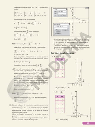 XCI
ILUSTRAÇÕES:
ADILSON
SECCO
cancelar
ok ajuda
f
y = f(x)
(x) = (1/2)^(x-1)
f(x) = 1
y
0
21
2
3
4
22
23
24
1
21
22
23
24 2 3 4 x
fechar marcarponto
y = (1/2) ^ (x - 1)
intersecção
y = 1
x = 1.00000
y = 1.00000
1
Na janela de intersecção, vê‑se que o ponto de intersec‑
ção entre as funções é determinado pelo par ordenado
(1, 1). Portanto, o conjunto solução da inequação é
S = {x Ñ R|x , 1}.
Comentário: Mostre aos alunos que com essa atividade,
percebe‑se visualmente a mudança de sentido do sinal
da inequação para o sinal do conjunto solução.
Sabemos que f é da forma f(x) 5 ax 1 k
. Pelo gráfico,
temos:
f
f
a
a
a
a a
k
k
k
k
( )
( )















5
2 5
V
5
5
V
5
8 5
1
2 1 2
0
1
9
3 3
1
9
3
1
9
(I)
3 (II)
0
3 3
Substituindo (I) em (II), obtemos:
1
9
3 27
1
3
3 3
3
3






8 5 V 5 V 5 V
2 2
a a
a
1
3
1
3
V 5 V 5
a
a
Substituindo a por
1
3
em (I), obtemos:
1
3
1
9
1
3
1
3
2
2


















5 V 5 V 5
k
k k
Logo:
1
3
2
( ) 





5
1
f x
x
b) Sabemos que: f x
x
( )
1
3
5
1






2
e g(x) 5 3x
Os gráficos interceptam‑se em f(x) 5 g(x). Então:
1
3
2






x
x
3
1
5 V 32x 2 2
5 3x
V 2x 2 2 5 x V
V 22x 5 2 V x 5 21
Logo, os gráficos interceptam‑se em um ponto de
abscissa 21. Calculando o valor da ordenada, temos:
f(21) 5 g(21) 5 321
5
1
3
Portanto, o ponto de intersecção é 21,
1
3





.
c) O intervalo representado na figura é {x Ñ Rox . 21},
que tem início a partir do valor de x do ponto de in‑
tersecção dos gráficos: f x
x
( )
1
3
5
1






2
e g(x) 5 3x
Então, para obter uma inequação que tenha como
resultado x . 21, devemos fazer f (x ) , g(x ) ou
g(x) . f(x). Observando o gráfico, notamos que o in‑
tervalo destacado corresponde à parte do gráfico em
que a curva azul (função f ) está abaixo da curva verde
(função g), ou seja, f(x) , g(x).
Logo, temos a inequação:
1
3
3






x
x
1
,
2
d) Se
1
3






x
x
2
3
1
, tem como solução x . 21, a
solução complementar (x  21) pode ser dada por:
1
3






x
x
2
3
1

33. Em um software de construção de gráficos, escrever a
expressão “
1
2
( )  (x 2 1)” na janela de equação explícita
e clicar em ok. Depois, escrever “1” na janela de equação
explícita e clicar em ok.
Clicar na função “intersecção” e no botão “marcar o
ponto”.
A partir da coordenada x do ponto de intersecção, deter‑
minar o conjunto solução da inequação.
D( f ) 5 R; Im( f ) 5 R1
Ç
x
0 1 2
–1
–2
y
1
3
9
1
3
— 1
9
—
x
0 1 2
–1
–2
y
1
3
9
1
3
— 1
9
—
x f(x)
22
1
9
21
1
3
0 1
1 3
2 9
Exercícios complementares
1. a) f(x) 5 3x
x
0 1 2
–1
–2
y
1
2
4
8
1
2
—
x g(x)
22 8
21 4
0 2
1 1
2
1
2
b) g x
x
( )
1
2
5
2




1
D(g) 5 R; Im(g) 5 R1
Ç
 