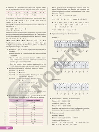 XCIV
de potências de 2. Elaborar uma tabela com algumas potên‑
cias de 2 poderá ser bastante útil para fazer essas relações:
20
5 1 21
5 2 22
5 4 23
5 8 24
5 16
25
5 32 26
5 64 27
5 128 28
5 256
Desse modo, os alunos poderão perceber, por exemplo, que:
182 5 128 1 54 5 128 1 32 1 22 5 128 1 32 1 16 1 6 5
5 128 1 32 1 16 1 4 1 2
Em seguida, escrevemos novamente essa soma, utilizando as
potências de 2:
182 5 128 1 32 1 16 1 4 1 2 5
5 27
1 25
1 24
1 22
1 21
Para completar a decomposição, escrevemos as potências em
ordem decrescente e incluímos as potências de 2 que não apa‑
recem, multiplicando cada uma das parcelas por 0 ou 1. Assim:
182 5 27
1 25
1 24
1 22
1 21
5
51 8 27
1 0 8 26
11 8 25
1 1 8 24
1 0 8 23
1 1 8 22
1 1 8 21
10 8 20
Para finalizar, devemos escrever apenas os valores 0 e 1 que
multiplicam as potências de 2. Portanto, 182 na base binária
será representado por 10110110.
1. A intenção é que os alunos expliquem as condições do
problema:
• As mil moedas de 1 dinar devem ser distribuídas em
10 caixas.
• Da 1a
à 10a
caixa, a numeração deve ser feita em or‑
dem estritamente crescente, relativa à quantidade de
moedas que cada caixa contém.
• Deve ser possível fazer qualquer pagamento, de 1 a
1.000 dinares, sem que seja necessário abrir as caixas.
2. A quarta caixa deve ter 8 moedas, porque já temos:
• caixa 1  1 dinar
• caixa 2  2 dinares
• caixa 3  não precisa ter 3 dinares, pois 3 5 2 1 1
Deverá ter 4 dinares
• caixa 4  não precisa ter 5 dinares, pois
5 5 4 1 1
 não precisa ter 6 dinares, pois
6 5 4 1 2
 não precisa ter 7 dinares, pois
7 5 4 1 2 1 1
 deverá ter 8 dinares, pois não há como
obter esse valor usando 1, 2 e 4.
3. Podemos começar registrando a quantidade de moedas
de cada caixa, baseando‑se no raciocínio de Beremis:
Caixa Quantidade de moedas
1 20
5 1
2 21
5 2
3 22
5 4
4 23
5 8
5 24
5 16
6 25
5 32
7 26
5 64
8 27
5 128
9 28
5 256
10 489
Então, pode‑se fazer a composição usando esses nú‑
meros como parcelas das adições que resultem nos
números pedidos e verificar em quais caixas estão essas
parcelas. Ou seja:
• 13 5 8 1 4 1 1  caixas 4, 3 e 1.
• 31 5 16 1 8 1 4 1 2 1 1  caixas 5, 4, 3, 2 e 1.
• 310 5 256 1 (54) 5 256 1 32 1 (22) 5 256 1
1 32 1 16 1 (6) 5 256 1 32 1 16 1 4 1
1 2  caixas 9, 6, 5, 3 e 2.
• 521 5 489 1 32  caixas 10 e 6.
4. Aplicando as respostas do item anterior:
2
8
0 0 0 0 0 1 1 0 1
9
2
7
8
2
6
7
2
5
6
2
4
5
2
3
4
2
2
3
2
1
2
2
0
1
Número 31
2
8
0 0 0 0 1 1 1 1 1
9
2
7
8
2
6
7
2
5
6
2
4
5
2
3
4
2
2
3
2
1
2
2
0
1
Número 310
2
8
1 0 0 1 1 0 1 1 0
9
2
7
8
2
6
7
2
5
6
2
4
5
2
3
4
2
2
3
2
1
2
2
0
1
Número 13
5. Basta utilizar a resposta do item anterior:
Número 13  000001101
Número 31  000011111
Número 310  100110110
Espera‑se que os alunos percebam que foram encontradas
as mesmas representações nas atividades 4 e 5.
6. Resposta pessoal.
Resposta possível:
Número em notação binária: 1111110
Sua notação decimal será:
1 8 26
1 1 8 25
1 1 8 24
1 1 8 23
1 1 8 22
1 1 8 21
1 0 8 20
5
64 1 32 1 16 1 8 1 4 1 2 1 0 5 126
ILUSTRAÇÕES:
ADILSON
SECCO
 