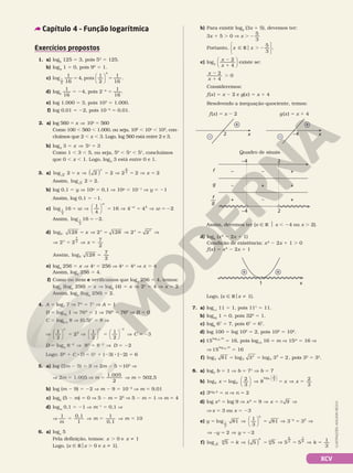 XCV
Exercícios propostos
1. a) log5
125 5 3, pois 53
5 125.
b) log9
1 5 0, pois 90
5 1.
c) log
1
16
4, pois
1
2
1
16
.
1
2
4




5 5
d) log2
1
16
5 24, pois 224
5
1
16
.
e) log 1.000 5 3, pois 103
5 1.000.
f) log 0,01 5 22, pois 1022
5 0,01.
2. a) log 560 5 x V 10x
5 560
Como 100 , 560 , 1.000, ou seja, 102
, 10x
, 103
, con‑
cluímos que 2 , x , 3. Logo, log 560 está entre 2 e 3.
b) log5
3 5 x V 5x
5 3
Como 1 , 3 , 5, ou seja, 50
, 5x
, 51
, concluímos
que 0 , x , 1. Logo, log5
3 está entre 0 e 1.
3. a) log 2
2
2 2 2 2 2 2
5 V 5 V 5 V 5
x x
x x
( )
Assim, log 2
2
2 5 .
b) log 0,1 5 y V 10y
5 0,1 V 10y
5 1021
V y 5 21
Assim, log 0,1 5 21.
c) log 1
4
16
1
4
16 4 42
5 V 5 V 5 V 5
2
w w
w
w




2
2
Assim, log 16 2
1
4
5 2 .
d) log2 128 2 128 2 27
5 V 5 V 5 V
x x x
V 5 V 5
2 2
7
2
7
2
x
x
=
Assim, log 128
7
2
2
e) log4
256 5 x V 4x
5 256 V 4x
5 44
V x 5 4
Assim, log4
256 5 4.
f) Como no item e verificamos que log4
256 = 4, temos:
log2
(log4
256) = x V log2
(4) = x V 2x
= 4 V x = 2
Assim, log2
(log4
256) = 2.
4. A 5 log7
7 V 7A
5 71
V A 5 1
B 5 log76
1 V 76B
5 1 V 76B
5 760
V B 5 0
C 5 log0,5
8 V (0,5)C
5 8 V
V 5 V 5 V 5
2
1
2
2
1
2
1
2
3












C C 3
C 5 23
D 5 log8
822
V 8D
5 822
V D 5 22
Logo: BA
1 C 8 D 5 01
1 (23) 8 (22) 5 6
5. a) log (2m 2 5) 5 3 V 2m 2 5 5103
V
V 2m 5 1.005 V m 5
1 005
2
.
V m 5 502,5
b) log (m 2 9) 5 22 V m 2 9 5 1022
V m 5 9,01
c) log2
(5 2 m) 5 0 V 5 2 m 5 20
V 5 2 m = 1 V m 5 4
d) logm
0,1 5 21 V m21
5 0,1 V
V
1
m
m m
0,1
1
1
0,1
10
5 V 5 V 5
6. a) logx
5
Pela definição, temos: x . 0 e x i 1
Logo, {x Ñ Rox . 0 e x i 1}.
b) Para existir log2
(3x 1 5), devemos ter:
3x 1 5 . 0 V x . 2
5
3
Portanto, x x
Ñ R . 2
5
3






o .
c) log3
x
x
2
4
2
1





 existe se:
x
x
2
4
0
2
1
.
Consideremos:
f(x) 5 x 2 2 e g(x) 5 x 1 4
Resolvendo a inequação‑quociente, temos:
Capítulo 4 – Função logarítmica
ILUSTRAÇÕES:
ADILSON
SECCO
x
2 x
–4
+
–
+
–
f(x) 5 x 2 2 g(x) 5 x 1 4
Assim, devemos ter {x Ñ R $ x , 24 ou x . 2}.
f
g
—
g
f
–4 2
2
–4
+ – +
– + +
– – +
Quadro de sinais
d) log5
(x2
2 2x 1 1)
Condição de existência: x2
2 2x 1 1 . 0
f(x) 5 x2
2 2x 1 1
1 x
+ +
Logo, {x Ñ Rox i 1}.
7. a) log11
11 5 1, pois 111
5 11.
b) log32
1 5 0, pois 320
5 1.
c) log6
67
5 7, pois 67
5 67
.
d) log 100 5 log 102
5 2, pois 102
5 102
.
e) 15
log15 16
5 16, pois log15
16 5 m V 15m
5 16 V
V 15
log15 16
5 16
f) 5 5 5
log 81 log 3 log 3 2
3 3
4
3
2
, pois 32
5 32
.
8. a) log7
b 5 1 V b 5 71
V b 5 7
b) log log
2
3
8
8 8
log
2
3
8
x x
5 V 5











 2
3
V 5
x
c) 3log3 2
5 n V n 5 2
d) log x2
5 log 9 V x2
5 9 V 5 6 V
9
x
V x 5 3 ou x 5 23
e) y
y
y
log 81
1
3
81 3 3
1
3
2
5 V 5 V 5 V
2






V 2 5 V 5 2
2 2
y y
f) 5 V 5 V 5 V 5
k k
k k
( )
log 5 5 5 5 5
1
3
5
6 6 2
1
6
 