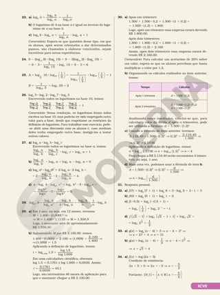 XCVII
23. a) 5 5
b
b
a a
a
b
b b
log
log
log
1
log
b) O logaritmo de b na base a é igual ao inverso do loga‑
ritmo de a na base b.
c) loga b
b
b
b a
a
a
log
1
log
log 1
8 5 8 5
Comentário: Espera‑se que questões desse tipo, em que
os alunos, após serem orientados a dar determinados
passos, são chamados a elaborar conclusões, sejam
incentivos para novas experiências.
24. 9 2 (log15
8) 8 (log2
15) 5 9 2 3(log15
2) 8 (log2
15) 5
5 2 8 8 5 2 5
9 3
1
log 15
log 15 9 3 6
2
2
25. A log 16 log
1
5
1
log
1
5
1
5
16
16
5 8 5



















log
1
5
1
16
8 5
B
1
log 5
log 25 2
25
5
5 5 5
26. log3
5 8 log7
2 8 log5
7 8 log2
3
Escrevendo todos os logaritmos na base 10, temos:
log 5
log 3
log 2
log 7
log 7
log 5
log 3
log 2
1
8 8 8 5
Comentário: Nessa resolução, os logaritmos foram todos
escritos na base 10, mas poderia ter sido empregado outro
valor para a base, desde que respeitasse as restrições da
definição de logaritmo. Para trabalhar esse exercício, pode‑
‑se abrir uma discussão com os alunos e, caso nenhum
deles tenha empregado outra base, instigá‑los a testar
outros valores.
27. a) logb
a 8 logc
b 8 loga
c
Escrevendo todos os logaritmos na base a, temos:
log
log
log
log
log log
a
a
a
a
a a
a
b
b
c
c
8 8 5 1
a 5
b)
logc
c
b b b
a
b
a a a
log
log log log 0
2 5 2 5
c) logb
a2
8 loga
b2
5 2 logb
a 8 2 loga
b 5
5 8 8 8 5
2
log
log
2
log
log
4
a
a
a
a
a
b
b
a
d) a b c b c
b
c
c
b
c b c
a
b
a
a
a a
log log log 5 log
log
log
5
log
log
5
5
8 8 = 8 8 5
5 8 8 5
28. b
b
a
b
n a
b
n n
b
a
a
a
n
a
a
a
a
n
log
log
log
log
log
log 1
log
5 5
8
5 5 8
29. a) Em 1 ano, ou seja, em 12 meses, teremos:
M 5 1.400 8 (1,009)12
V
V M q 1.400 8 1,1135 V M q 1.558,9
Logo, o montante será de aproximadamente
R$ 1.558,90
b) Substituindo M por R$ 2.100,00, temos:
1.400 8 (1,009)t
5 2.100 V (1,009)t
5
2.100
1.400
V
V (1,009)t
5 1,5
Aplicando a definição de logaritmo, temos:
t 5 log1,009
1,5 5
log 1,5
log 1,009
Em uma calculadora científica, obtemos
log 1,5 q 0,1761 e log 1,009 q 0,0039. Assim:
t
0,1761
0,0039
45,1
q q
Logo, são necessários 46 meses de aplicação para
que o montante chegue a R$ 2.100,00.
30. a) Após um trimestre:
1.500 1 1.500 8 0,2 5 1.500 8 (1 1 0,2) 5
5 1.500 8 (1,2) 5 1.800
Logo, após um trimestre essa empresa estará devendo
R$ 1.800,00.
Após dois trimestres:
1.800 1 1.800 8 0,2 5 1.800 8 (1 1 0,2) 5
5 1.800 8 (1,2) 5 2.160
Assim, após dois trimestres essa empresa estará de‑
vendo R$ 2.160,00.
Comentário: Para calcular um acréscimo de 20% sobre
um valor, espera‑se que os alunos percebam que basta
multiplicar o valor por 1,2.
b) Organizando os cálculos realizados no item anterior,
temos:
Tempo Cálculos
Após 1 trimestre d = 1.500 8 (1,2)
Após 2 trimestres
d = 1.500 8 (1,2) 8 (1,2)
d = 1.500 8 (1,2)2
Analisando esses resultados, conclui‑se que, para
calcular o valor da dívida d após n trimestres, pode
ser utilizada a fórmula: d = 1.500 8 (1,2)n
c) Usando a fórmula do item anterior, teremos:
3 110 40 1 500 1 2 1 2
3 110 40
1 500
. , . ( , ) ( , )
. ,
.
= 8 V = V
n n
n
(1,2) 2,0736
V 5
Aplicando a definição de logaritmo, temos:
n 5 log1,2
2,0736 V = V =
n n
log ,
,
1 2
4
1 2 4
( )
Para chegar a R$ 3.110,40 serão necessários 4 trimes‑
tres, ou seja, 1 ano.
d) Mais uma vez, podemos usar a fórmula do item b:
d
d
n n
= 8 V = V
1 500 1 2 1 2
1 500
. ( , ) ( , )
.
V
V =
n
d
log
.
,
1 2
1 500






31. Resposta pessoal.
32. a) f(7) 5 log2
(7 1 1) 5 log2
8 5 3 8 log2
2 5 3 8 1 5 3
b) f(0) 5 log2
(0 1 1) 5 log2
1 5 0
c) f(20,5) 5 log2
(20,5 1 1) 5
5 5 5 2
2
log
1
2
log 2 1
2 2
1




d) f 2 1 log 2 1 1 log 2
2 2
2 5 2 1 5 5
( ) ( )
5 5
log 2
1
2
2
1
2
33. a) g(x) 5 log3
(x 2 4) 5 3 V x 2 4 5 33
V
V x 5 27 1 4 V x 5 31
b) g x x x
( ) log ( 4)
1
2
4 3
3
1
2
5 2 5 V 2 5 V
V 5 1
3 4
x
34. a) f(x) 5 log (2x 1 5)
Condição de existência:
2x x x
5 0 2 5
5
2
1 . V . 2 V . 2
Portanto: f x x
5 Ñ R . 2
D( )
5
2






o
 