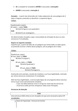  SE a condição for verdadeira ENTÃO é executada a instrução1

    SENÃO é executada a instrução 2.


Exemplo: - A partir das dimensões de 2 lados adjacentes de uma polígono de 4
lados e ângulos, pretende-se identificar a respectiva figura.
Código:

Readln(Lado1,Lado2);
IF Lado1 = Lado2 THEN
       Writeln(‘A figura é um quadrado’);
ELSE
       Writeln(‘É um rectângulo’);

Em determinadas situações surge a necessidade da utilização de duas ou mais
estruturas IF encadeadas.

Repara no seguinte exemplo:
Suponha que, a partir de lados de um polígono que tenha todos os lados iguais,
se pretende escrever o Nome desse polígono, até ao polígono de 5 lados.

Código:
…
Readln(num_lados);
IF num_lados =3 THEN
      Writeln(‘Triangulo’);
ELSE
      IF num_lados = 4 THEN
            Writeln(‘Quadrado’);
      ELSE
            IF num_lados=5 THEN
                    Writeln(‘Pentagono’);

Analisando este exemplo, ressalta de imediato a sua fraca legibilidade, motivada
por várias estruturas condicionais IF encadeadas.

Além da fraca legibilidade, a estruturação lógica de um programa desta natureza
torna-se por vezes extremamente complexa.
       - É por isso difícil detectar erros e corrigi-los neste tipo de estruturas.
       - A estrutura CASE permite ultrapassar todas estas limitações.

Estruturas de Selecção

                                         CASE
Uma estrutura CASE utiliza-se em situações em que seria necessário aplicar IF
encadeados.

     2   Bases de Programação – Estruturas de Controlo
 