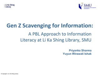 Gen Z Scavenging for Information:
                                         A PBL Approach to Information
                                     Literacy at Li Ka Shing Library, SMU
                                                              Priyanka Sharma
                                                          Yuyun Wirawati Ishak




© Copyright of Li Ka Shing Library
 