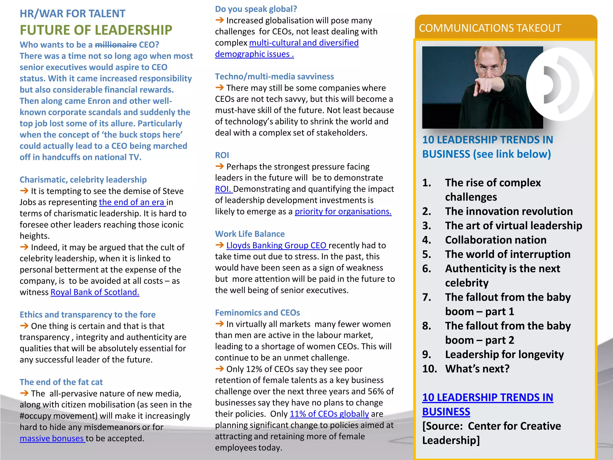 Do you speak global?
HR/WAR FOR TALENT
                                                  ➔ Increased globalisation will pose many
FUTURE OF LEADERSHIP                              challenges for CEOs, not least dealing with         COMMUNICATIONS TAKEOUT
Who wants to be a millionaire CEO?                complex multi-cultural and diversified
There was a time not so long ago when most        demographic issues .
senior executives would aspire to CEO
status. With it came increased responsibility     Techno/multi-media savviness
but also considerable financial rewards.          ➔ There may still be some companies where
Then along came Enron and other well-             CEOs are not tech savvy, but this will become a
known corporate scandals and suddenly the         must-have skill of the future. Not least because
top job lost some of its allure. Particularly     of technology’s ability to shrink the world and
when the concept of ‘the buck stops here’         deal with a complex set of stakeholders.
could actually lead to a CEO being marched
                                                                                                      10 LEADERSHIP TRENDS IN
off in handcuffs on national TV.                  ROI                                                 BUSINESS (see link below)
                                                  ➔ Perhaps the strongest pressure facing
Charismatic, celebrity leadership                 leaders in the future will be to demonstrate
                                                  ROI. Demonstrating and quantifying the impact
                                                                                                      1.  The rise of complex
➔ It is tempting to see the demise of Steve
Jobs as representing the end of an era in         of leadership development investments is                challenges
terms of charismatic leadership. It is hard to    likely to emerge as a priority for organisations.   2. The innovation revolution
foresee other leaders reaching those iconic                                                           3. The art of virtual leadership
heights.                                          Work Life Balance
                                                  ➔ Lloyds Banking Group CEO recently had to          4. Collaboration nation
➔ Indeed, it may be argued that the cult of
celebrity leadership, when it is linked to        take time out due to stress. In the past, this      5. The world of interruption
personal betterment at the expense of the         would have been seen as a sign of weakness          6. Authenticity is the next
company, is to be avoided at all costs – as       but more attention will be paid in the future to
                                                                                                          celebrity
witness Royal Bank of Scotland.                   the well being of senior executives.
                                                                                                      7. The fallout from the baby
Ethics and transparency to the fore               Feminomics and CEOs                                     boom – part 1
➔ One thing is certain and that is that           ➔ In virtually all markets many fewer women         8. The fallout from the baby
transparency , integrity and authenticity are     than men are active in the labour market,
                                                  leading to a shortage of women CEOs. This will
                                                                                                          boom – part 2
qualities that will be absolutely essential for
any successful leader of the future.              continue to be an unmet challenge.                  9. Leadership for longevity
                                                  ➔ Only 12% of CEOs say they see poor                10. What’s next?
The end of the fat cat                            retention of female talents as a key business
➔ The all-pervasive nature of new media,          challenge over the next three years and 56% of
                                                  businesses say they have no plans to change         10 LEADERSHIP TRENDS IN
along with citizen mobilisation (as seen in the
#occupy movement) will make it increasingly       their policies. Only 11% of CEOs globally are       BUSINESS
hard to hide any misdemeanors or for              planning significant change to policies aimed at    [Source: Center for Creative
massive bonuses to be accepted.                   attracting and retaining more of female
                                                                                                      Leadership]
                                                  employees today.
 