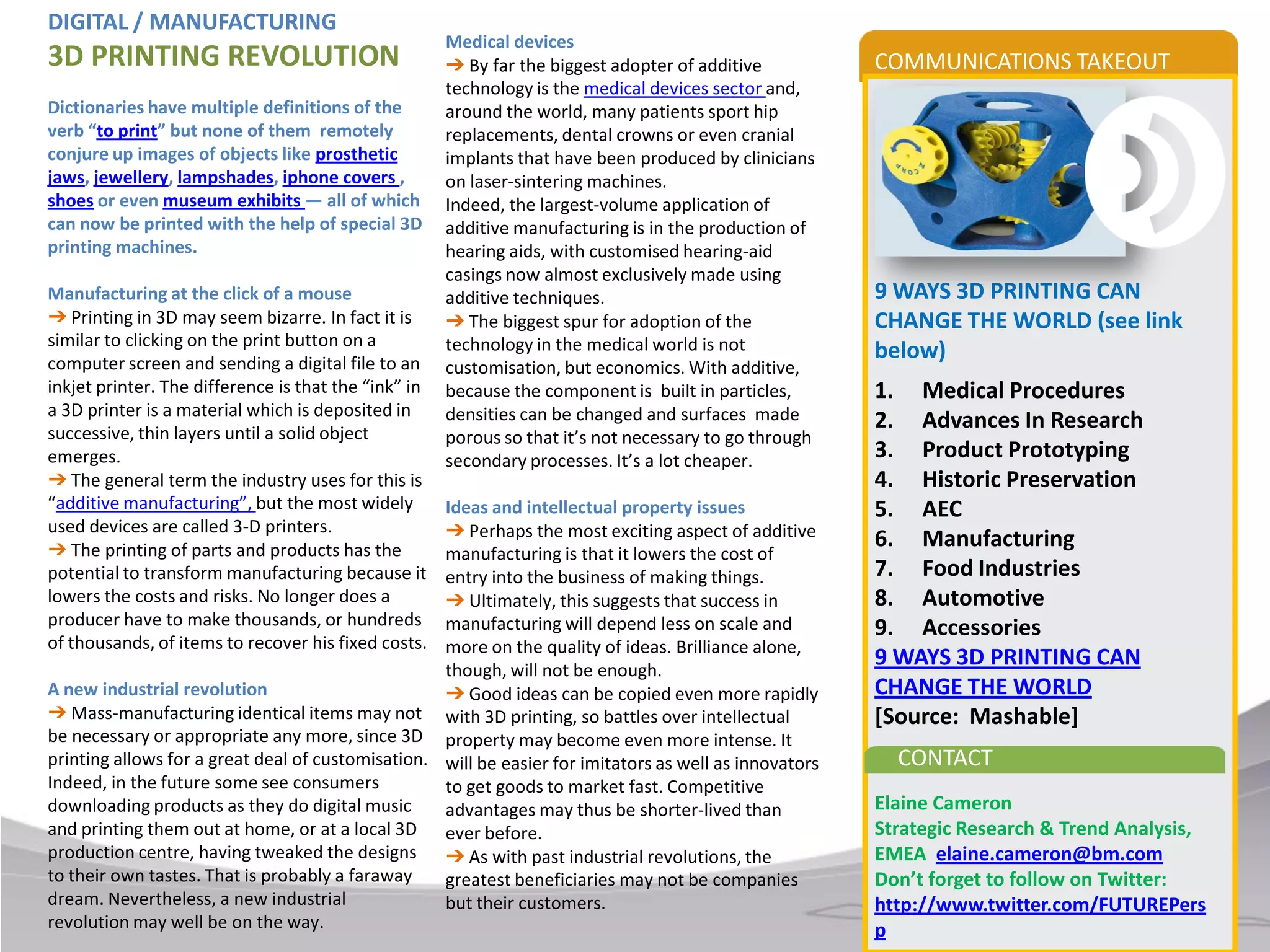 DIGITAL / MANUFACTURING
                                                      Medical devices
3D PRINTING REVOLUTION                                ➔ By far the biggest adopter of additive          COMMUNICATIONS TAKEOUT
                                                      technology is the medical devices sector and,
Dictionaries have multiple definitions of the         around the world, many patients sport hip
verb “to print” but none of them remotely             replacements, dental crowns or even cranial
conjure up images of objects like prosthetic          implants that have been produced by clinicians
jaws, jewellery, lampshades, iphone covers ,          on laser-sintering machines.
shoes or even museum exhibits — all of which          Indeed, the largest-volume application of
can now be printed with the help of special 3D        additive manufacturing is in the production of
printing machines.                                    hearing aids, with customised hearing-aid
                                                      casings now almost exclusively made using
Manufacturing at the click of a mouse                 additive techniques.                              9 WAYS 3D PRINTING CAN
➔ Printing in 3D may seem bizarre. In fact it is      ➔ The biggest spur for adoption of the            CHANGE THE WORLD (see link
similar to clicking on the print button on a          technology in the medical world is not
computer screen and sending a digital file to an
                                                                                                        below)
                                                      customisation, but economics. With additive,
inkjet printer. The difference is that the “ink” in   because the component is built in particles,      1. Medical Procedures
a 3D printer is a material which is deposited in      densities can be changed and surfaces made
successive, thin layers until a solid object
                                                                                                        2. Advances In Research
                                                      porous so that it’s not necessary to go through
emerges.                                              secondary processes. It’s a lot cheaper.          3. Product Prototyping
➔ The general term the industry uses for this is                                                        4. Historic Preservation
“additive manufacturing”, but the most widely      Ideas and intellectual property issues               5. AEC
used devices are called 3-D printers.              ➔ Perhaps the most exciting aspect of additive
➔ The printing of parts and products has the
                                                                                                        6. Manufacturing
                                                   manufacturing is that it lowers the cost of
potential to transform manufacturing because it    entry into the business of making things.            7. Food Industries
lowers the costs and risks. No longer does a       ➔ Ultimately, this suggests that success in          8. Automotive
producer have to make thousands, or hundreds       manufacturing will depend less on scale and          9. Accessories
of thousands, of items to recover his fixed costs. more on the quality of ideas. Brilliance alone,
                                                   though, will not be enough.
                                                                                                        9 WAYS 3D PRINTING CAN
A new industrial revolution                        ➔ Good ideas can be copied even more rapidly         CHANGE THE WORLD
➔ Mass-manufacturing identical items may not with 3D printing, so battles over intellectual             [Source: Mashable]
be necessary or appropriate any more, since 3D property may become even more intense. It
printing allows for a great deal of customisation. will be easier for imitators as well as innovators     CONTACT
Indeed, in the future some see consumers           to get goods to market fast. Competitive
downloading products as they do digital music      advantages may thus be shorter-lived than            Elaine Cameron
and printing them out at home, or at a local 3D ever before.                                            Strategic Research & Trend Analysis,
production centre, having tweaked the designs ➔ As with past industrial revolutions, the                EMEA elaine.cameron@bm.com
to their own tastes. That is probably a faraway    greatest beneficiaries may not be companies          Don’t forget to follow on Twitter:
dream. Nevertheless, a new industrial              but their customers.                                 http://www.twitter.com/FUTUREPers
revolution may well be on the way.                                                                      p
 