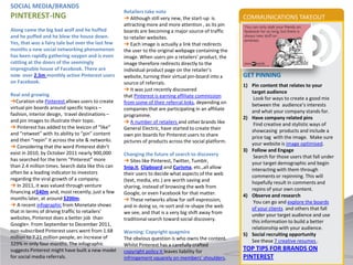 SOCIAL MEDIA/BRANDS
                                                    Retailers take note
PINTEREST-ING                                       ➔ Although still very new, the start-up is         COMMUNICATIONS TAKEOUT
                                                    attracting more and more attention , as its pin
Along came the big bad wolf and he huffed           boards are becoming a major source of traffic
and he puffed and he blew the house down.           to retailer websites.
Yes, that was a fairy tale but over the last few    ➔ Each image is actually a link that redirects
months a new social networking phenomenon           the user to the original webpage containing the
has been rapidly gathering oxygen and is even       image. When users pin a retailers’ product, the
rattling at the doors of the seemingly              image therefore redirects directly to the
impregnable house of Facebook. There are            individual product page on the retailer’s
now over 2.5m monthly active Pinterest users        website, turning their virtual pin-board into a    GET PINNING
on Facebook.                                        source of referrals.                               1) Pin content that relates to your
                                                    ➔ It was just recently discovered                     target audience
Real and growing                                    that Pinterest is earning affiliate commission         Look for ways to create a good mix
➔Curation site Pinterest allows users to create     from some of their referral links, depending on       between the audience’s interests
virtual pin boards around specific topics –         companies that are participating in an affiliate      and what your company stands for.
fashion, interior design, travel destinations –     programme.                                         2) Have company related pins
and pin images to illustrate their topic.           ➔ A number of retailers and other brands like          Find creative and stylistic ways of
➔ Pinterest has added to the lexicon of “like”      General Electric, have started to create their        showcasing products and include a
and “retweet” with its ability to “pin” content     own pin boards for Pinterest users to share           price tag with the image. Make sure
and then “repin” it across the site & networks.     pictures of products across the social platform.      your website is image optimised.
➔ Considering that the word Pinterest didn’t
                                                                                                       3) Follow and Engage
exist in 2010, by October 2011 nearly 900,000       Changing the future of search to discovery             Search for those users that fall under
has searched for the term “Pinterest” more          ➔ Sites like Pinterest, Twitter, Tumblr,              your target demographic and begin
than 2.4 million times. Search data like this can   Snip.it, Clipboard and Curisma, etc.,all allow        interacting with them through
often be a leading indicator to investors           their users to decide what aspects of the web         comments or repinning. This will
regarding the viral growth of a company.            (text, media, etc.) are worth saving and              hopefully result in comments and
➔ In 2011, it was valued through venture            sharing, instead of browsing the web from             repins of your own content.
financing at$40m and, most recently, just a few     Google, or even Facebook for that matter.          4) Observe and research
months later, at around $200m.                      ➔ These networks allow for self-expression,            You can go and explore the boards
➔ A recent infographic from Monetate shows          and in doing so, re-sort and re-shape the web         of your clients and others that fall
that in terms of driving traffic to retailers’      we see, and that is a very big shift away from        under your target audience and use
websites, Pinterest does a better job than          traditional search toward social discovery.           this information to build a better
Google+. From September to December 2011,
                                                                                                          relationship with your audience.
non-subscribed Pinterest users went from 1.68       Warning: Copyright quagmire                        5) Social recruiting opportunity
million to 7.21 million people, an increase of      The obvious question is who owns the content.         See these 7 creative resumes .
329% in only four months. The infographic           Whilst Pinterest has a carefully crafted
suggests Pinterest might have built a new model     copyright policy it leaves liability for           TOP TIPS FOR BRANDS ON
for social media referrals.                         infringement squarely on members’ shoulders.       PINTEREST
 
