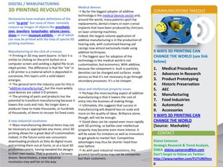 DIGITAL / MANUFACTURING
                                                      Medical devices
3D PRINTING REVOLUTION                                ➔ By far the biggest adopter of additive          COMMUNICATIONS TAKEOUT
                                                      technology is the medical devices sector and,
Dictionaries have multiple definitions of the         around the world, many patients sport hip
verb “to print” but none of them remotely             replacements, dental crowns or even cranial
conjure up images of objects like prosthetic          implants that have been produced by clinicians
jaws, jewellery, lampshades, iphone covers ,          on laser-sintering machines.
shoes or even museum exhibits — all of which          Indeed, the largest-volume application of
can now be printed with the help of special 3D        additive manufacturing is in the production of
printing machines.                                    hearing aids, with customised hearing-aid
                                                      casings now almost exclusively made using
Manufacturing at the click of a mouse                 additive techniques.                              9 WAYS 3D PRINTING CAN
➔ Printing in 3D may seem bizarre. In fact it is      ➔ The biggest spur for adoption of the            CHANGE THE WORLD (see link
similar to clicking on the print button on a          technology in the medical world is not
computer screen and sending a digital file to an
                                                                                                        below)
                                                      customisation, but economics. With additive,
inkjet printer. The difference is that the “ink” in   because the component is built in particles,      1. Medical Procedures
a 3D printer is a material which is deposited in      densities can be changed and surfaces made
successive, thin layers until a solid object
                                                                                                        2. Advances In Research
                                                      porous so that it’s not necessary to go through
emerges.                                              secondary processes. It’s a lot cheaper.          3. Product Prototyping
➔ The general term the industry uses for this is                                                        4. Historic Preservation
“additive manufacturing”, but the most widely      Ideas and intellectual property issues               5. AEC
used devices are called 3-D printers.              ➔ Perhaps the most exciting aspect of additive
➔ The printing of parts and products has the
                                                                                                        6. Manufacturing
                                                   manufacturing is that it lowers the cost of
potential to transform manufacturing because it    entry into the business of making things.            7. Food Industries
lowers the costs and risks. No longer does a       ➔ Ultimately, this suggests that success in          8. Automotive
producer have to make thousands, or hundreds       manufacturing will depend less on scale and          9. Accessories
of thousands, of items to recover his fixed costs. more on the quality of ideas. Brilliance alone,
                                                   though, will not be enough.
                                                                                                        9 WAYS 3D PRINTING CAN
A new industrial revolution                        ➔ Good ideas can be copied even more rapidly         CHANGE THE WORLD
➔ Mass-manufacturing identical items may not with 3D printing, so battles over intellectual             [Source: Mashable]
be necessary or appropriate any more, since 3D property may become even more intense. It
printing allows for a great deal of customisation. will be easier for imitators as well as innovators     CONTACT
Indeed, in the future some see consumers           to get goods to market fast. Competitive
downloading products as they do digital music      advantages may thus be shorter-lived than            Elaine Cameron
and printing them out at home, or at a local 3D ever before.                                            Strategic Research & Trend Analysis,
production centre, having tweaked the designs ➔ As with past industrial revolutions, the                EMEA elaine.cameron@bm.com
to their own tastes. That is probably a faraway    greatest beneficiaries may not be companies          Don’t forget to follow on Twitter:
dream. Nevertheless, a new industrial              but their customers.                                 http://www.twitter.com/FUTUREPers
revolution may well be on the way.                                                                      p
 