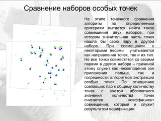 Сравнение наборов особых точек На этапе точечного сравнения алгоритм по определенным критериям пытается найти такое совмещение двух наборов, при котором значительная часть точек нашла бы свою пару в другом наборе. При совмещении с некоторыми весами  учитываются как направления точек, так и их тип. Не все точки совместятся со своими парами в другом наборе – причиной этому служит как несовпадение зон приложения пальца, так и погрешности алгоритмов экстракции особых точек. По отношению совпавших пар к общему количеству точек с учетом абсолютного значения количества точек считается коэффициент совмещения, который и служит результатом верификации. 