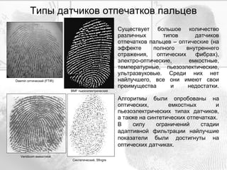 Типы датчиков отпечатков пальцев Существует большое количество различных типов датчиков отпечатков пальцев – оптические (на эффекте полного внутреннего отражения, оптических фибрах), электро-оптические, емкостные, температурные, пьезоэлектические, ультразвуковые. Среди них нет найлучшего, все они имеют свои преимущества и недостатки. Алгоритмы были опробованы на оптических, емкостных и пьезоэлектрических типах датчиков, а также на синтетических отпечатках. В силу ограничений стадии адаптивной фильтрации найлучшие показатели были достигнуты на оптических датчиках. Daemin  оптический ( FTIR ) BMF  пьезоэлектрический Синтетический ,  Sfingre Veridicom  емкостной 
