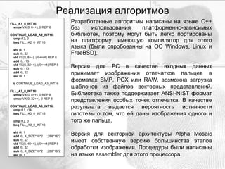 Реализация алгоритмов Разработанные алгоритмы написаны на языке С++ без использования платформенно-зависимых библиотек, поэтому могут быть легко портированы на платформу, имеющую компилятор для этого языка (были опробованны на OC Windows, Linux и FreeBSD). Версия для PC в качестве входных данных принимает изображения отпечатков пальцев в форматах BMP, PCX или RAW, возможна загрузка шаблонов из файлов векторных представлений. Библиотека также поддерживает ANSI-NIST формат представления особых точек отпечатка. В качестве результата выдается вероятность истинности гипотезы о том, что ей даны изображения одного и того же пальца. Версия для векторной архитектуры Alpha Mosaic имеет собственную версию большинства этапов обработки изображения. Процедуры были написаны на языке assembler для этого процессора. FILL_A1_0_INT16: vmov  VX(0, 0++), 0 REP 8 CONTINUE_LOAD_A2_INT16: cmp  r12, 0 beq  FILL_A2_0_INT16 shl  r4, 1 sub  r0, 32 vld  VX(0, 8++), (r0+=r4) REP 8 add  r0, r13 vld  VX(0, 32++), (r0+=r4) REP 8 sub  r0, r13 add  r0, 32 asr  r4, 1 b  CONTINUE_LOAD_A3_INT16 FILL_A2_0_INT16: vmov  VX(0, 8++), 0 REP 8 vmov  VX(0, 32++), 0 REP 8 CONTINUE_LOAD_A3_INT16: cmp  r11, r14 beq  FILL_A3_0_INT16 cmp  r12, 0 beq  FILL_A3_0_INT16 shl  r4, 1 add  r0, X_SIZE*16*2  ;288*16*2 sub  r0, 32 vld  VX(0, 40++), (r0+=r4) REP 8 add  r0, 32 sub  r0, X_SIZE*16*2  ;288*16*2 asr  r4, 1 