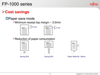 FP-1000 series
Cost savings
 Paper save mode
     Minimum receipt top margin – 3.0mm
                       12 mm                3 mm




     Reduction of paper consumption




          Saving 25%           Saving 50%          Paper Width 80→58mm




                                    12                      Copyright 2011 FUJITSU ISOTEC LIMITED
 