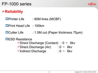FP-1000 series
Reliability
  Printer Life   : 60M lines (MCBF)

  Print Head Life : 100km

  Cutter Life    : 1.5M cut (Paper thickness 75μm)

  ESD Resistance
        Direct Discharge (Contact) : 0 ～ 6kv
        Direct Discharge (Air)   : 0 ～ 8kv
        Indirect Discharge       : 0 ～ 6kv




                             14              Copyright 2011 FUJITSU ISOTEC LIMITED
 