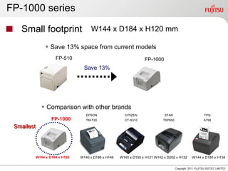 FP-1000 series

   Small footprint W144 x D184 x H120 mm
                ◆ Save 13% space from current models
                      FP-510                                       FP-1000
                                   Save 13%




              ◆ Comparison with other brands
                                    EPSON               CITIZEN               STAR                         TPG
                    FP-1000         TM-T20              CT-S310              TSP650                        A798

 Smallest




            W144 x D184 x H120   W140 x D196 x H146   W145 x D195 x H121 W142 x D202 x H132       W144 x D185 x H134


                                                                                      Copyright 2011 FUJITSU ISOTEC LIMITED
 