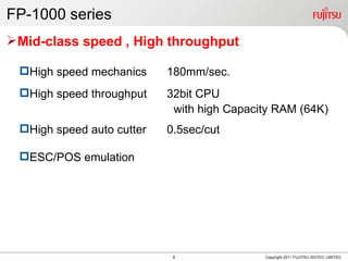 FP-1000 series
Mid-class speed , High throughput

 High speed mechanics     180mm/sec.
 High speed throughput    32bit CPU
                            with high Capacity RAM (64K)
 High speed auto cutter   0.5sec/cut

 ESC/POS emulation




                            8               Copyright 2011 FUJITSU ISOTEC LIMITED
 