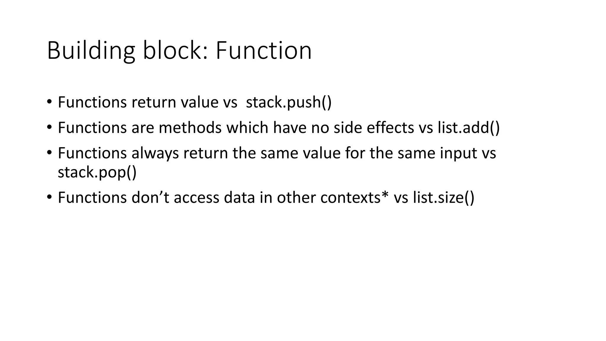 Building block: Function
• Functions return value vs stack.push()
• Functions are methods which have no side effects vs list.add()
• Functions always return the same value for the same input vs
stack.pop()
• Functions don’t access data in other contexts* vs list.size()
 