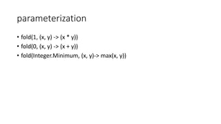 parameterization
• fold(1, (x, y) -> (x * y))
• fold(0, (x, y) -> (x + y))
• fold(Integer.Minimum, (x, y)-> max(x, y))
 