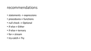 recommendations
• statements -> expressions
• procedures-> functions
• null check -> Optional
• if-else-> Either
• if-else-> ternary
• for-> stream
• try-catch-> Try
 