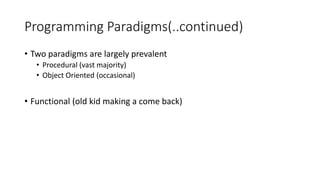Programming Paradigms(..continued)
• Two paradigms are largely prevalent
• Procedural (vast majority)
• Object Oriented (occasional)
• Functional (old kid making a come back)
 