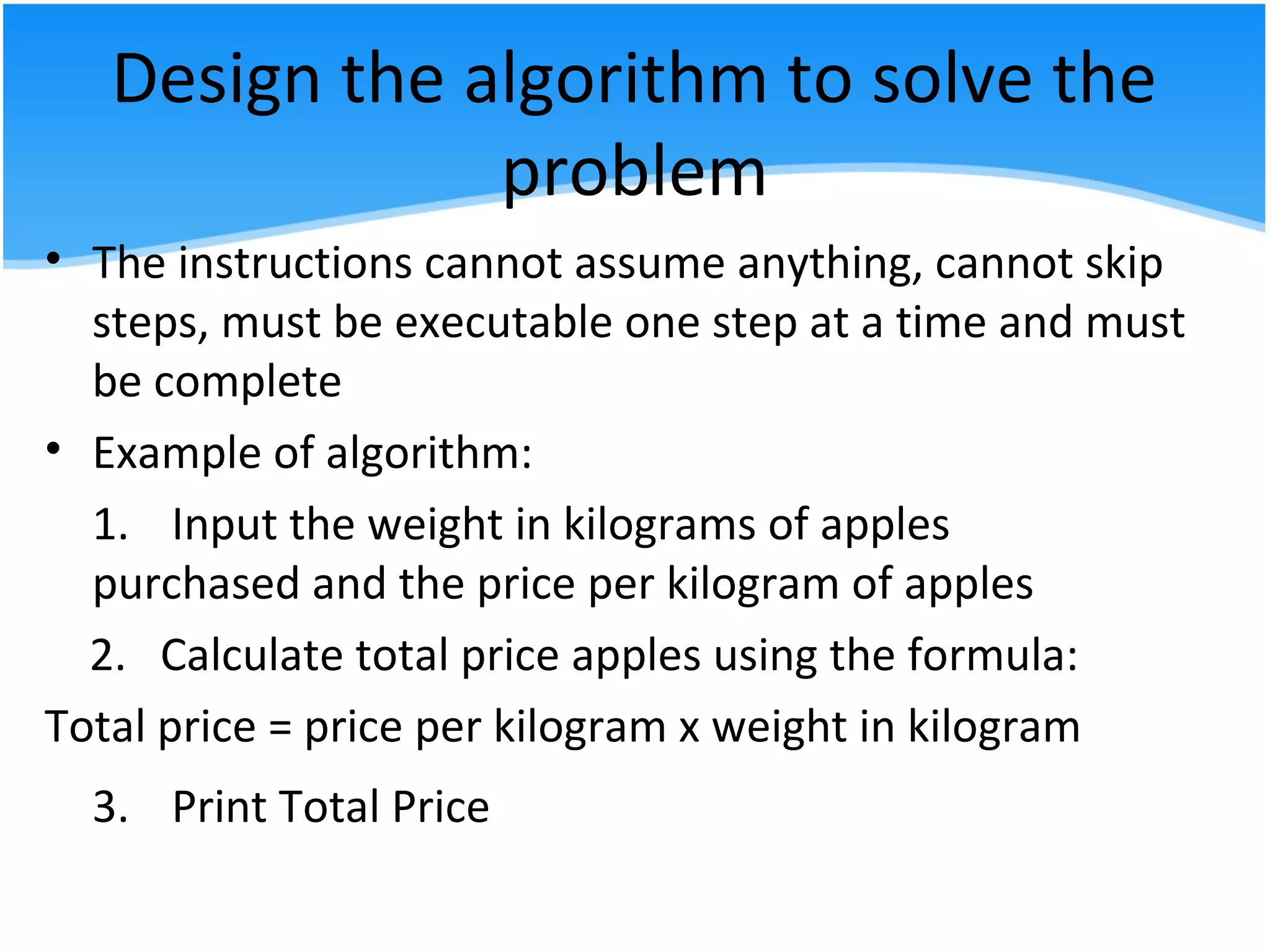 Design the algorithm to solve the
problem
• The instructions cannot assume anything, cannot skip
steps, must be executable one step at a time and must
be complete
• Example of algorithm:
1. Input the weight in kilograms of apples
purchased and the price per kilogram of apples
2. Calculate total price apples using the formula:
Total price = price per kilogram x weight in kilogram
3. Print Total Price
 