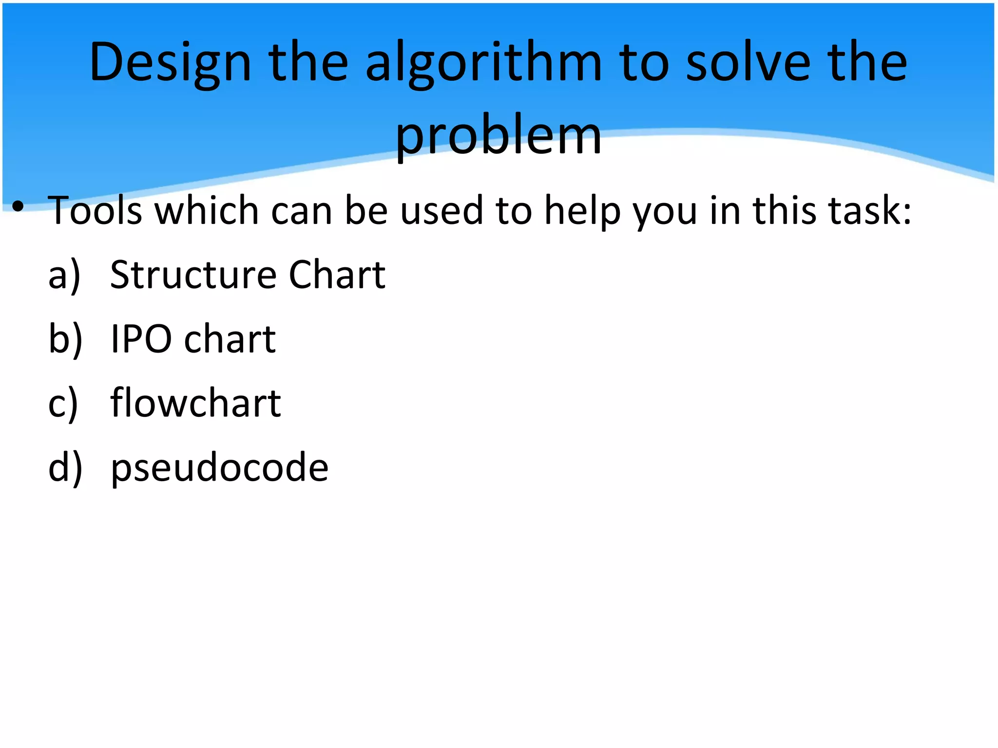 Design the algorithm to solve the
problem
• Tools which can be used to help you in this task:
a) Structure Chart
b) IPO chart
c) flowchart
d) pseudocode
 