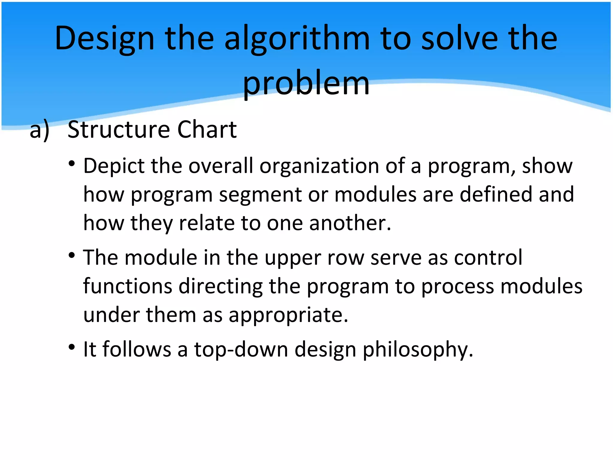 Design the algorithm to solve the
problem
a) Structure Chart
• Depict the overall organization of a program, show
how program segment or modules are defined and
how they relate to one another.
• The module in the upper row serve as control
functions directing the program to process modules
under them as appropriate.
• It follows a top-down design philosophy.
 