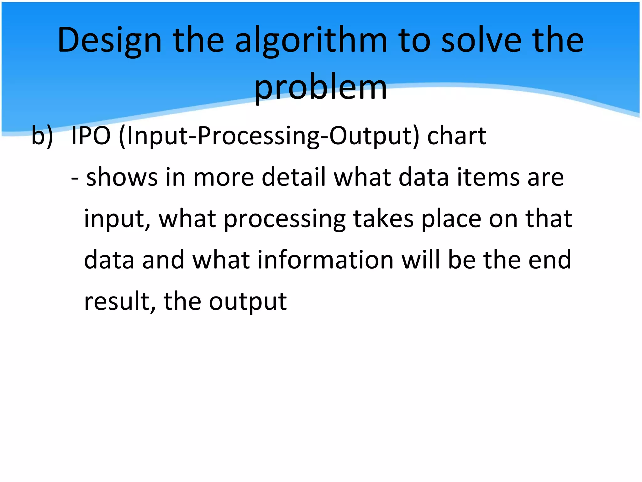 Design the algorithm to solve the
problem
b) IPO (Input-Processing-Output) chart
- shows in more detail what data items are
input, what processing takes place on that
data and what information will be the end
result, the output
 