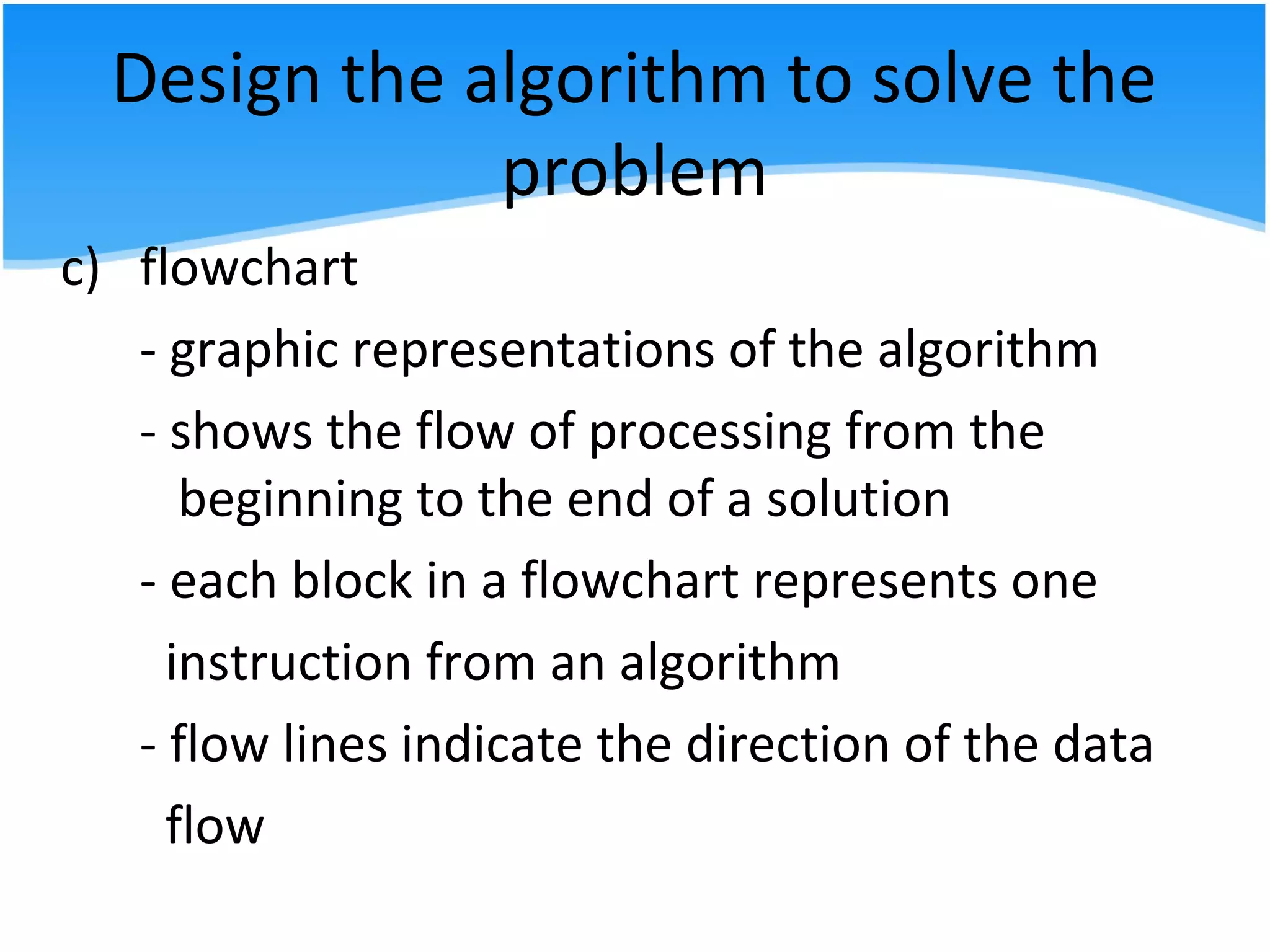 Design the algorithm to solve the
problem
c) flowchart
- graphic representations of the algorithm
- shows the flow of processing from the
beginning to the end of a solution
- each block in a flowchart represents one
instruction from an algorithm
- flow lines indicate the direction of the data
flow
 