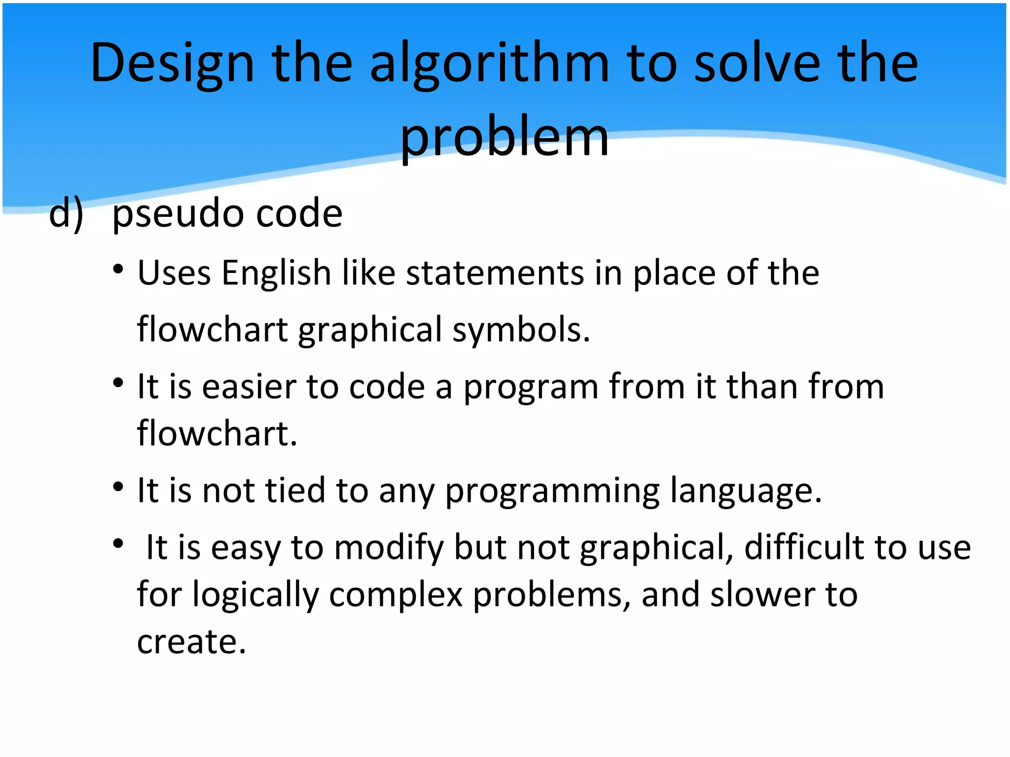Design the algorithm to solve the
problem
d) pseudo code
• Uses English like statements in place of the
flowchart graphical symbols.
• It is easier to code a program from it than from
flowchart.
• It is not tied to any programming language.
• It is easy to modify but not graphical, difficult to use
for logically complex problems, and slower to
create.
 