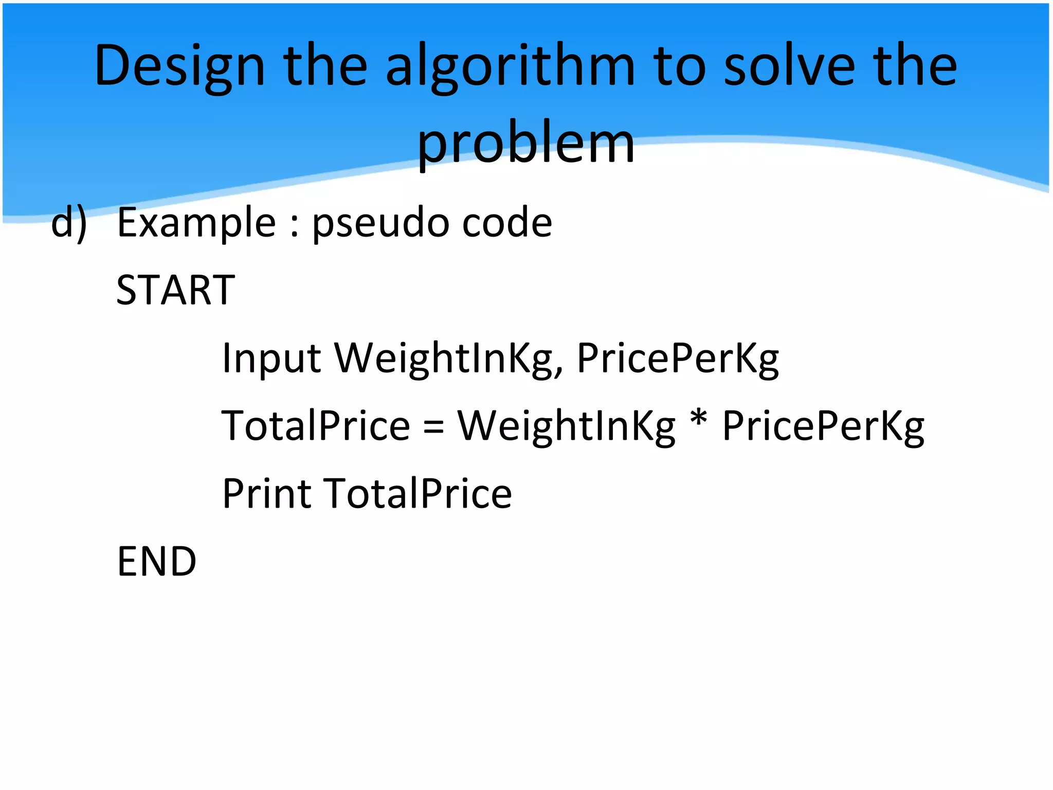 Design the algorithm to solve the
problem
d) Example : pseudo code
START
Input WeightInKg, PricePerKg
TotalPrice = WeightInKg * PricePerKg
Print TotalPrice
END
 