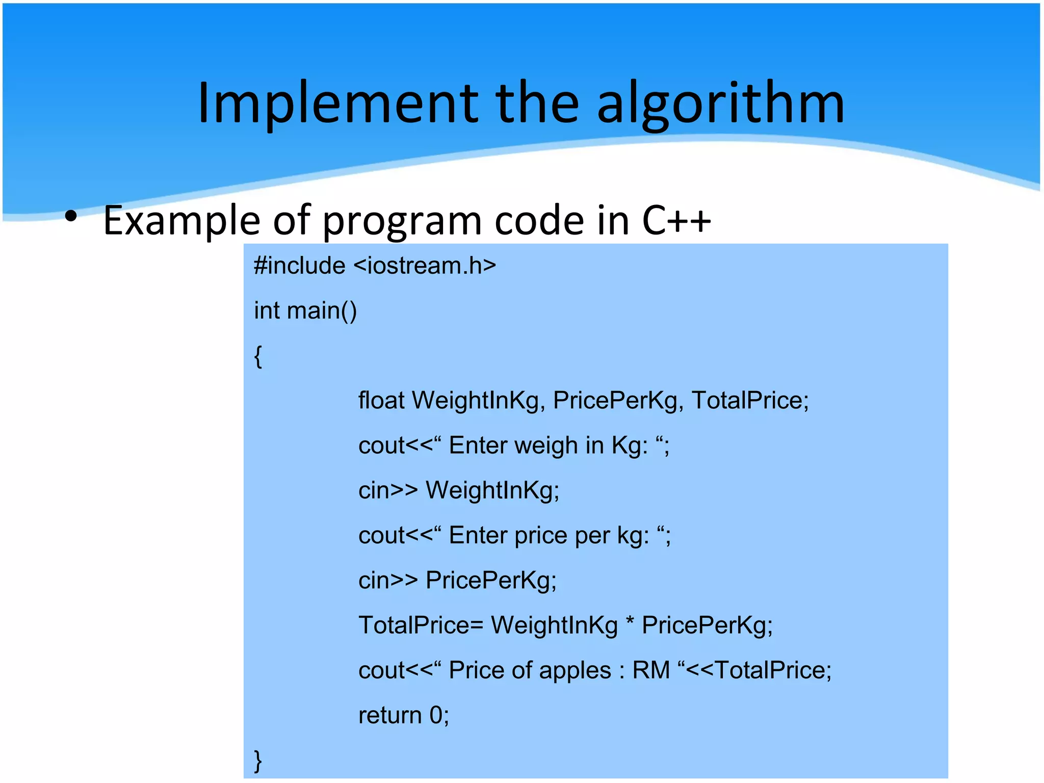 Implement the algorithm
• Example of program code in C++
#include <iostream.h>
int main()
{
float WeightInKg, PricePerKg, TotalPrice;
cout<<“ Enter weigh in Kg: “;
cin>> WeightInKg;
cout<<“ Enter price per kg: “;
cin>> PricePerKg;
TotalPrice= WeightInKg * PricePerKg;
cout<<“ Price of apples : RM “<<TotalPrice;
return 0;
}
 