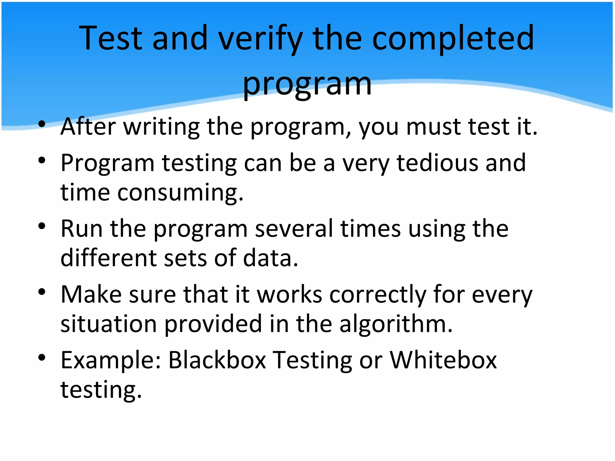 Test and verify the completed
program
• After writing the program, you must test it.
• Program testing can be a very tedious and
time consuming.
• Run the program several times using the
different sets of data.
• Make sure that it works correctly for every
situation provided in the algorithm.
• Example: Blackbox Testing or Whitebox
testing.
 