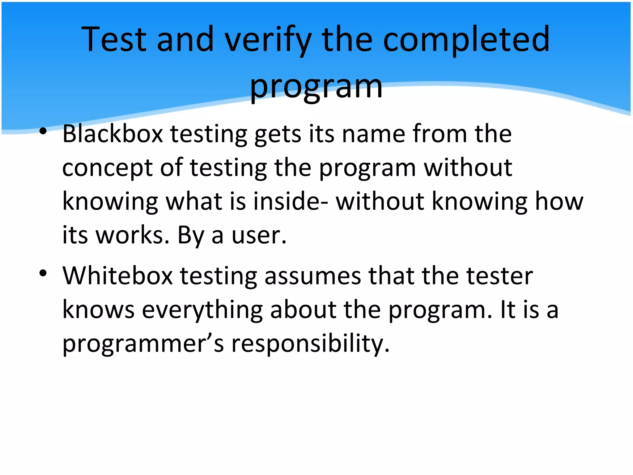 Test and verify the completed
program
• Blackbox testing gets its name from the
concept of testing the program without
knowing what is inside- without knowing how
its works. By a user.
• Whitebox testing assumes that the tester
knows everything about the program. It is a
programmer’s responsibility.
 