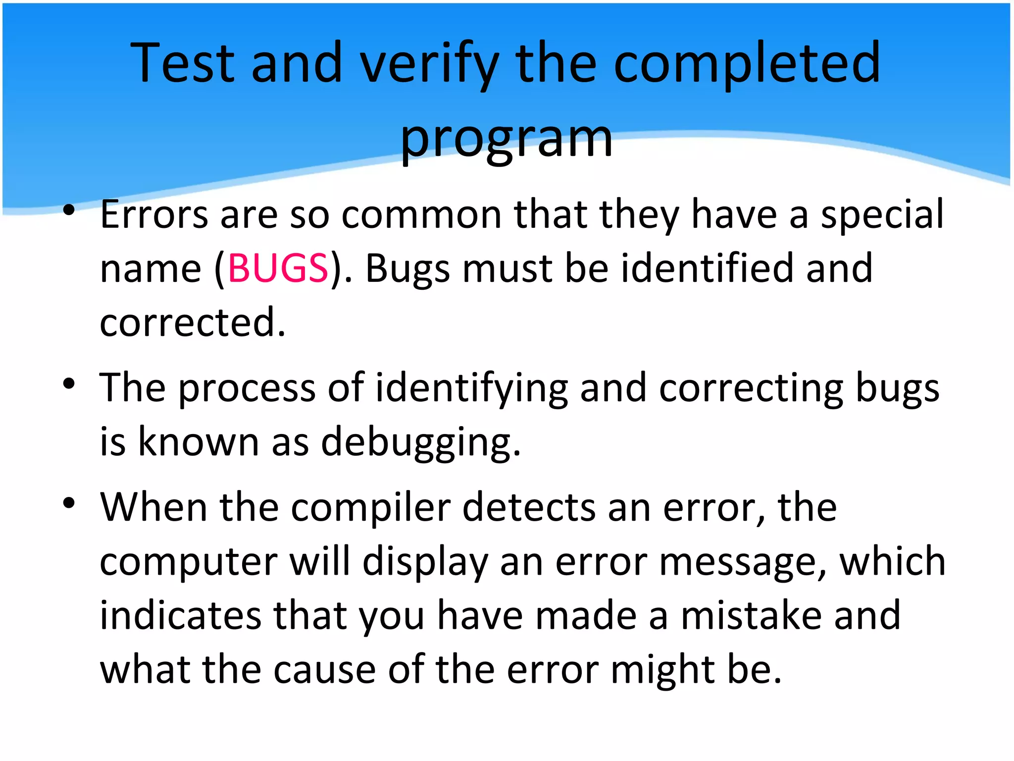 Test and verify the completed
program
• Errors are so common that they have a special
name (BUGS). Bugs must be identified and
corrected.
• The process of identifying and correcting bugs
is known as debugging.
• When the compiler detects an error, the
computer will display an error message, which
indicates that you have made a mistake and
what the cause of the error might be.
 