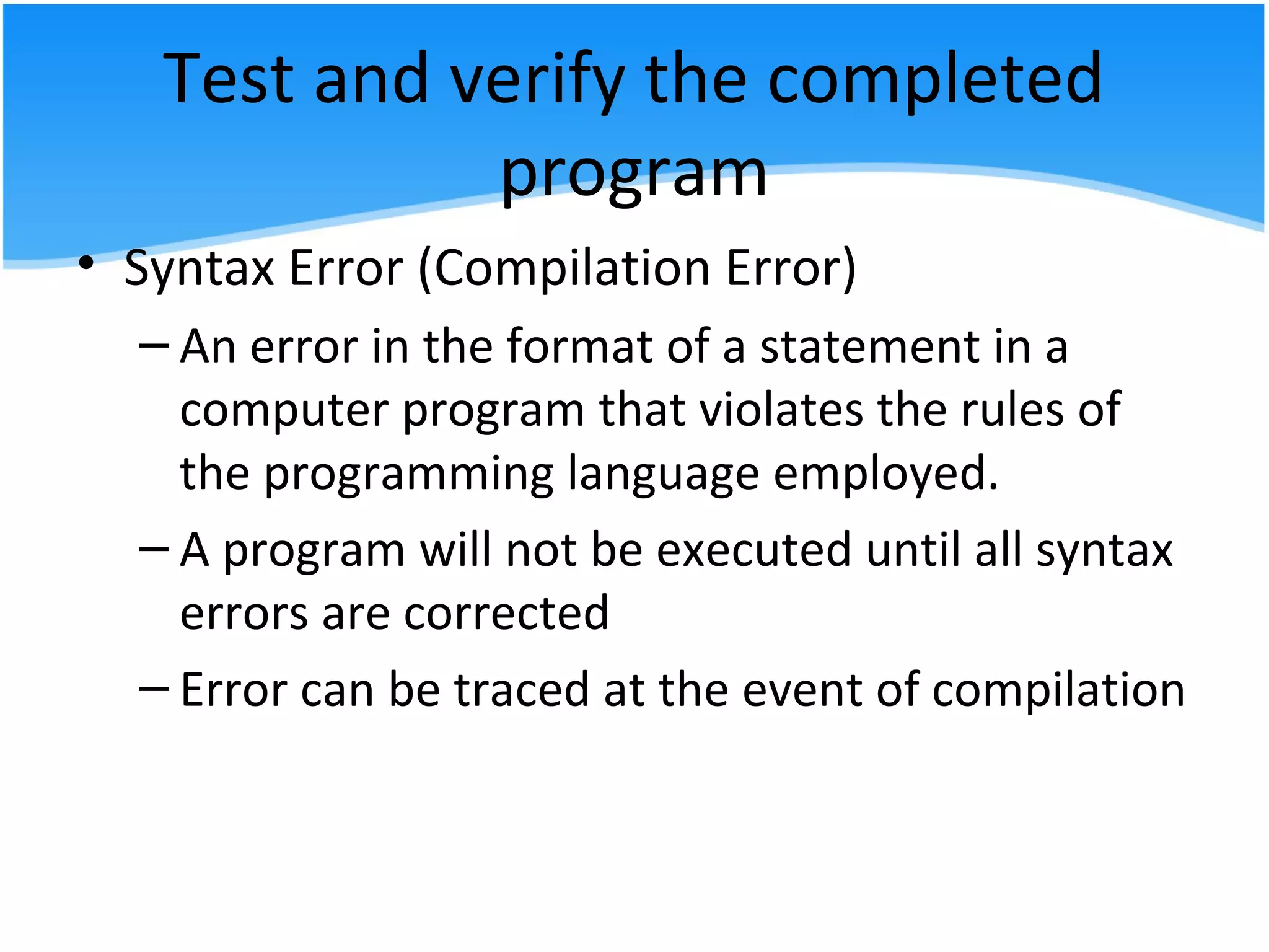 Test and verify the completed
program
• Syntax Error (Compilation Error)
– An error in the format of a statement in a
computer program that violates the rules of
the programming language employed.
– A program will not be executed until all syntax
errors are corrected
– Error can be traced at the event of compilation
 