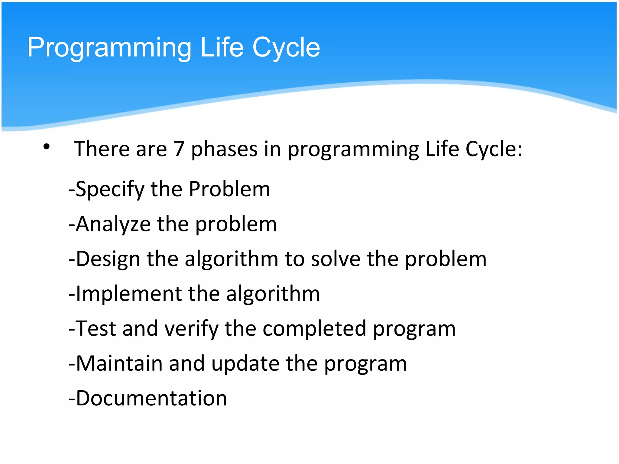 -Specify the Problem
-Analyze the problem
-Design the algorithm to solve the problem
-Implement the algorithm
-Test and verify the completed program
-Maintain and update the program
-Documentation
Programming Life Cycle
• There are 7 phases in programming Life Cycle:
 