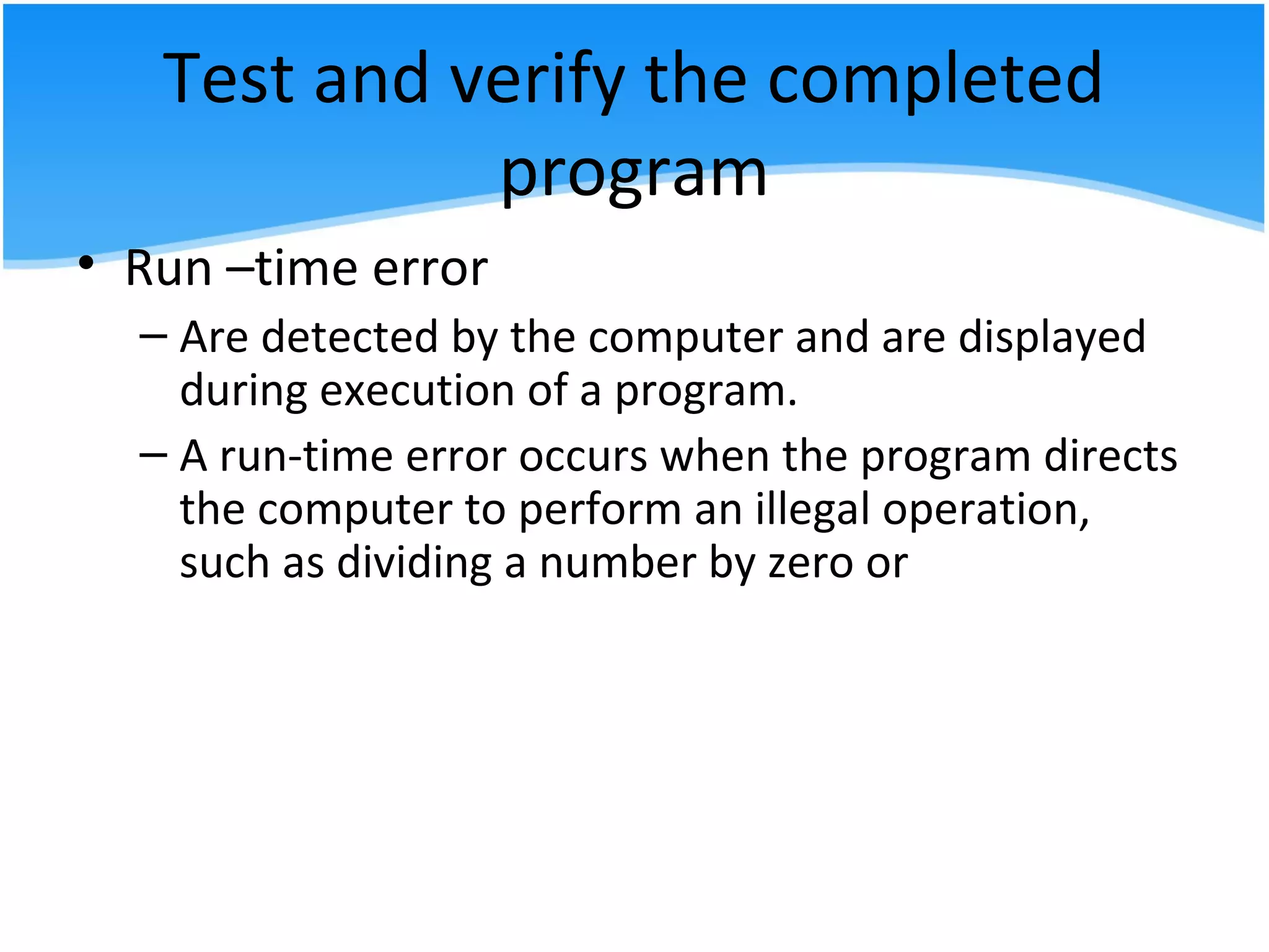 Test and verify the completed
program
• Run –time error
– Are detected by the computer and are displayed
during execution of a program.
– A run-time error occurs when the program directs
the computer to perform an illegal operation,
such as dividing a number by zero or
 