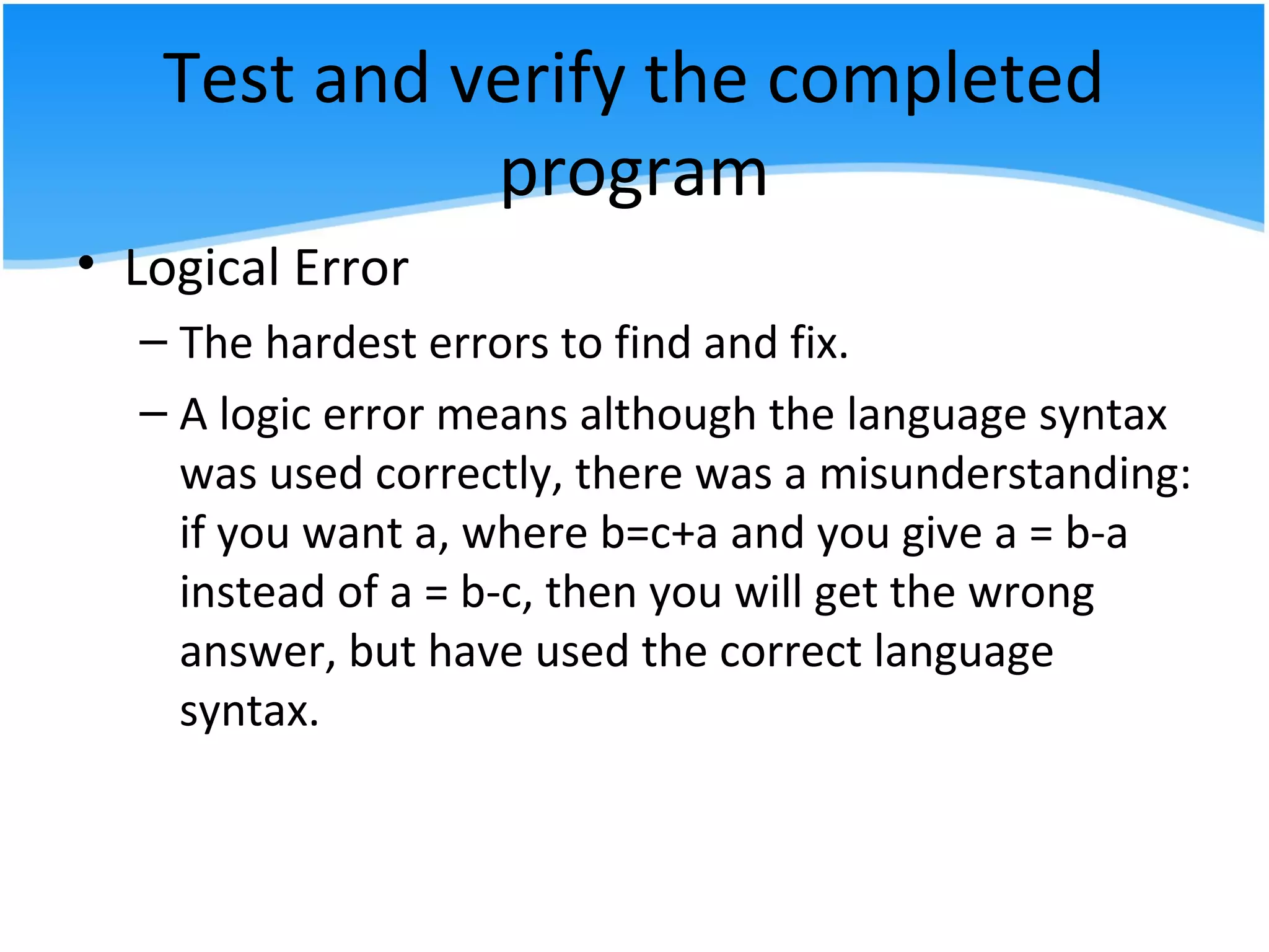 Test and verify the completed
program
• Logical Error
– The hardest errors to find and fix.
– A logic error means although the language syntax
was used correctly, there was a misunderstanding:
if you want a, where b=c+a and you give a = b-a
instead of a = b-c, then you will get the wrong
answer, but have used the correct language
syntax.
 