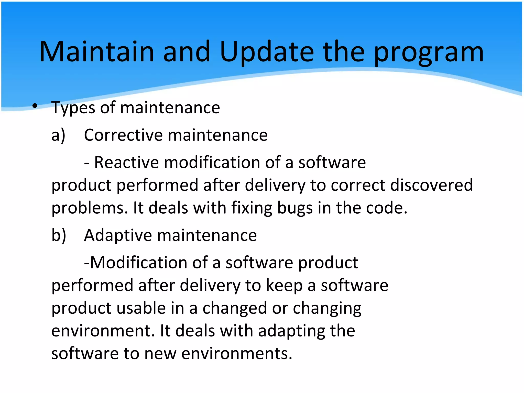 Maintain and Update the program
• Types of maintenance
a) Corrective maintenance
- Reactive modification of a software
product performed after delivery to correct discovered
problems. It deals with fixing bugs in the code.
b) Adaptive maintenance
-Modification of a software product
performed after delivery to keep a software
product usable in a changed or changing
environment. It deals with adapting the
software to new environments.
 