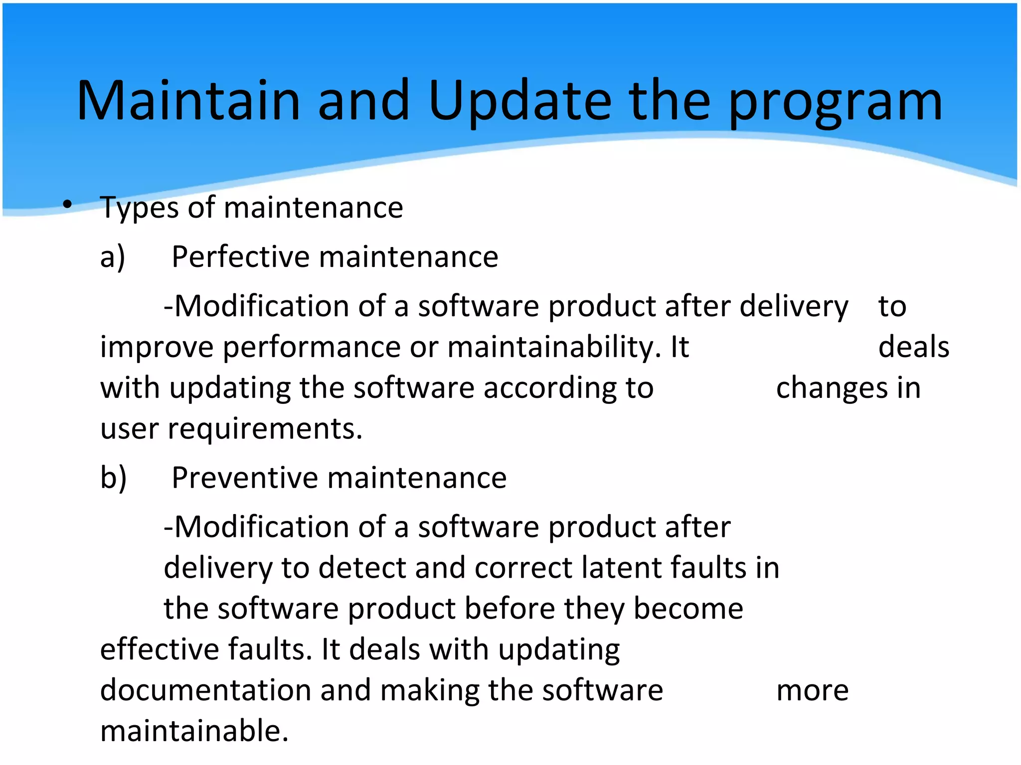 Maintain and Update the program
• Types of maintenance
a) Perfective maintenance
-Modification of a software product after delivery to
improve performance or maintainability. It deals
with updating the software according to changes in
user requirements.
b) Preventive maintenance
-Modification of a software product after
delivery to detect and correct latent faults in
the software product before they become
effective faults. It deals with updating
documentation and making the software more
maintainable.
 