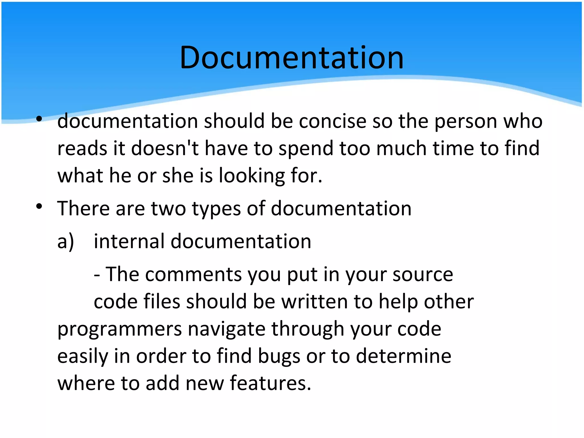 Documentation
• documentation should be concise so the person who
reads it doesn't have to spend too much time to find
what he or she is looking for.
• There are two types of documentation
a) internal documentation
- The comments you put in your source
code files should be written to help other
programmers navigate through your code
easily in order to find bugs or to determine
where to add new features.
 