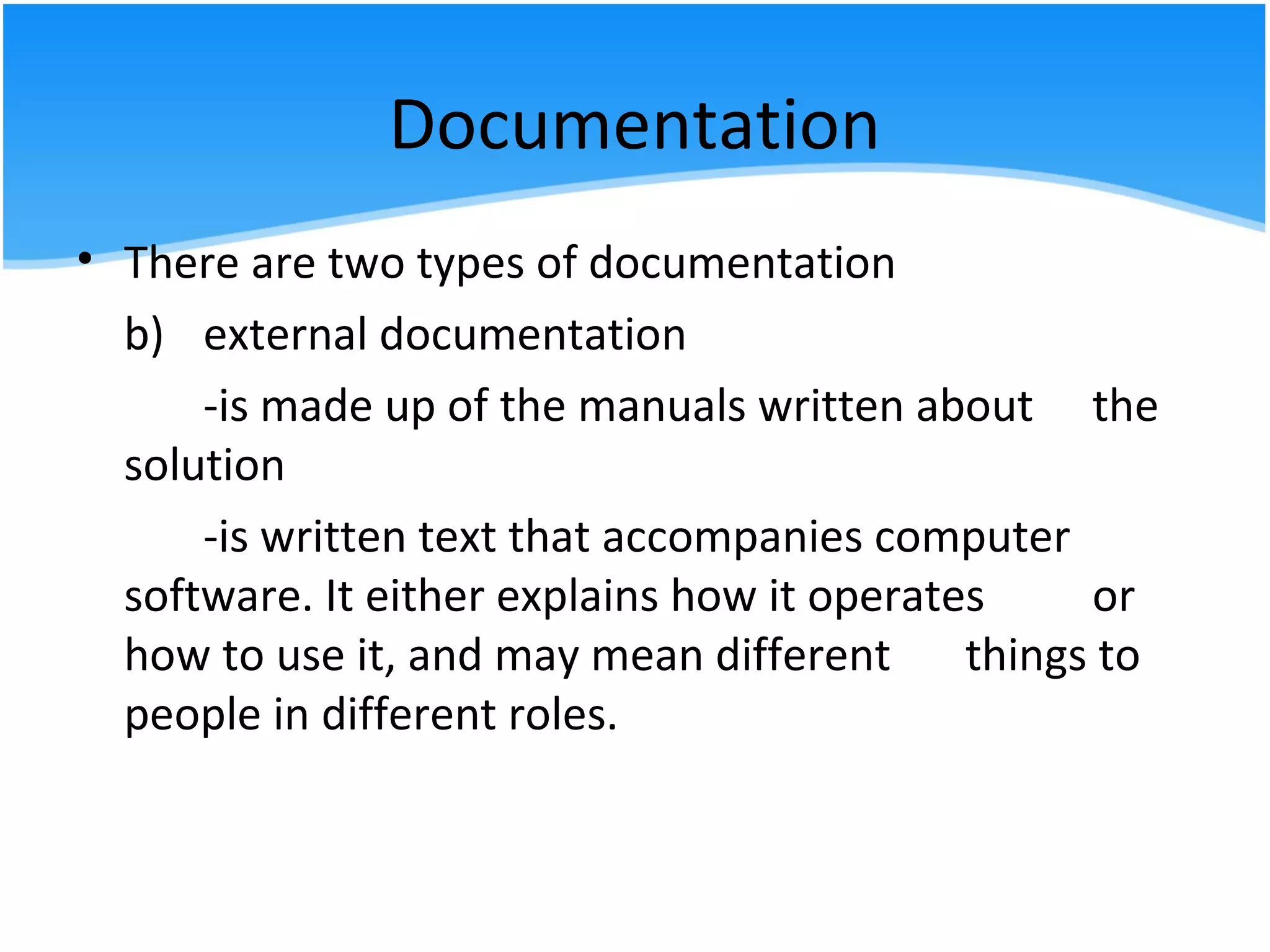 Documentation
• There are two types of documentation
b) external documentation
-is made up of the manuals written about the
solution
-is written text that accompanies computer
software. It either explains how it operates or
how to use it, and may mean different things to
people in different roles.
 