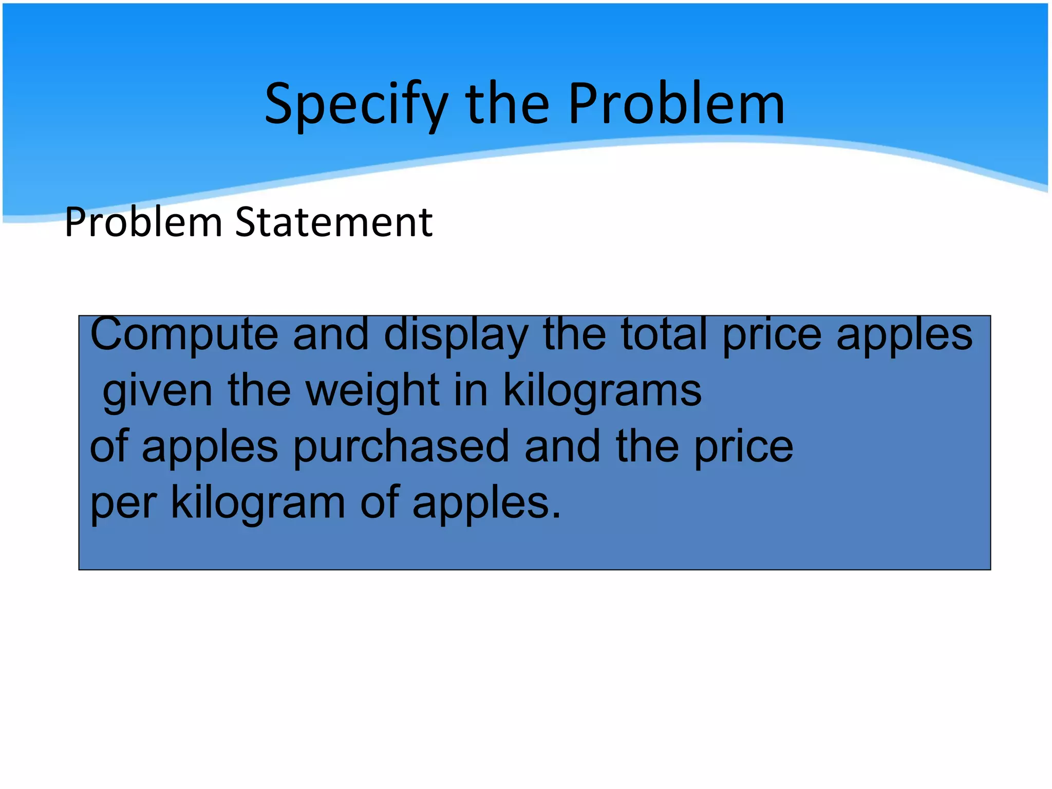 Specify the Problem
Problem Statement
Compute and display the total cost apples
given the number of kilograms of apples
purchased and the cost per kilogram of
apples.
Compute and display the total price apples
given the weight in kilograms
of apples purchased and the price
per kilogram of apples.
 