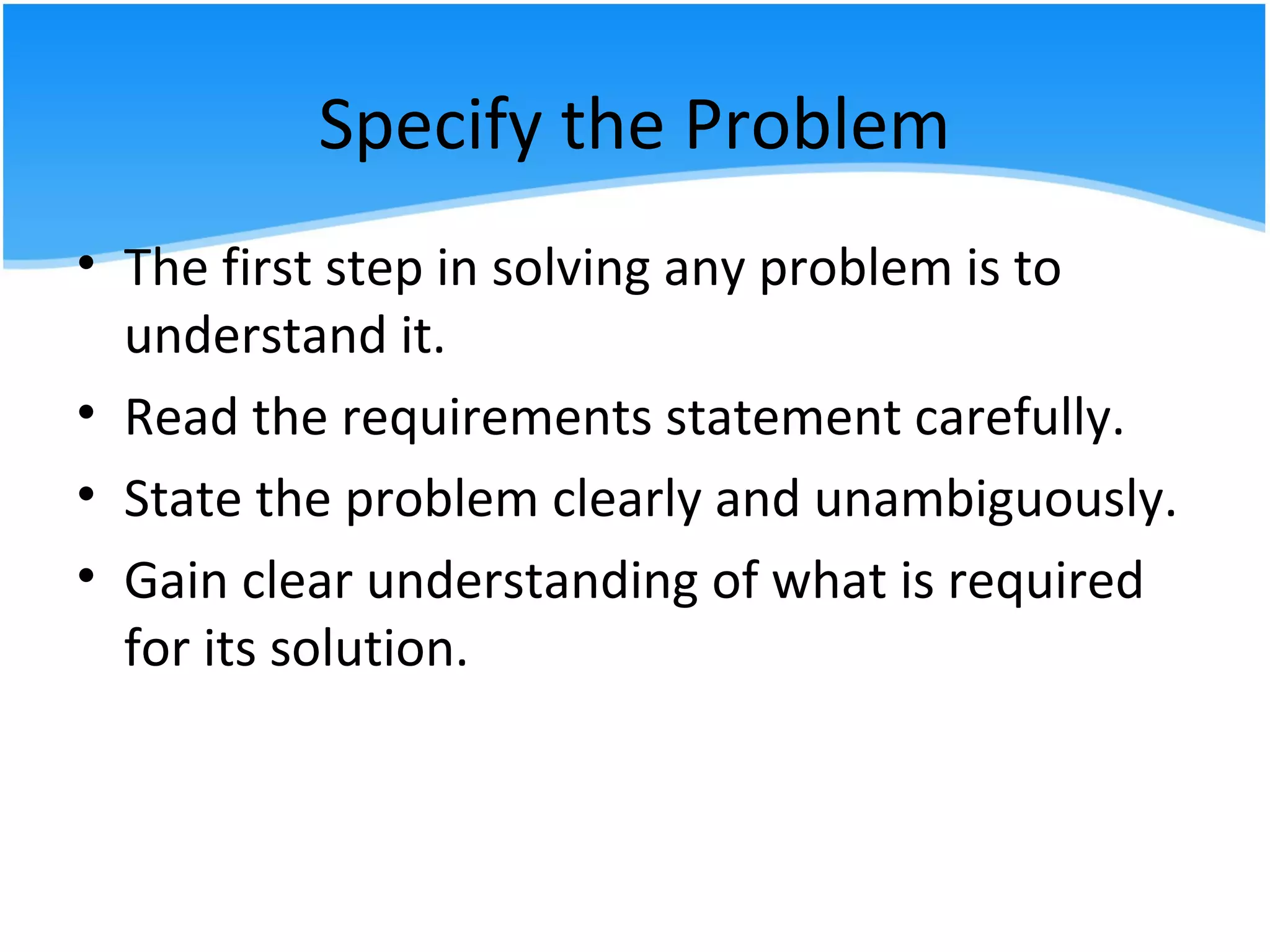Specify the Problem
• The first step in solving any problem is to
understand it.
• Read the requirements statement carefully.
• State the problem clearly and unambiguously.
• Gain clear understanding of what is required
for its solution.
 