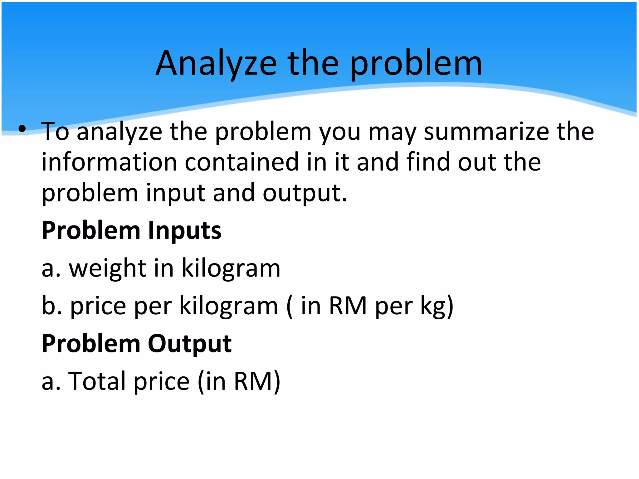 Analyze the problem
• To analyze the problem you may summarize the
information contained in it and find out the
problem input and output.
Problem Inputs
a. weight in kilogram
b. price per kilogram ( in RM per kg)
Problem Output
a. Total price (in RM)
 