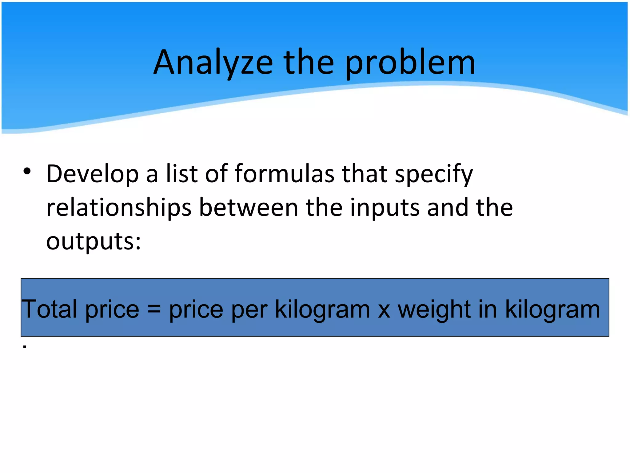 Analyze the problem
• Develop a list of formulas that specify
relationships between the inputs and the
outputs:
Total price = price per kilogram x weight in kilogram
.
 